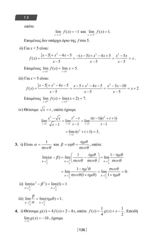 136
1.5
οπότε
lim ( )
x
f x
→− −
= −
5
1 και lim ( )
x
f x
→− +
=
5
1.
Επομένως δεν υπάρχει όριο της f στο 5.
ii) Για x  5 είναι:
f x
x x x
x
x x x
x
x x
x
x( )
( )
=
− + − −
−
=
− − + − +
−
=
−
−
=
5 4 5
5
5 4 5
5
5
5
2 2 2
.
Επομένως lim ( ) lim
x x
f x x
→ →− −
= =
5 5
5.
iii) Για x  5 είναι:
f x
x x x
x
x x x
x
x x
x
x( ) =
− + − −
−
=
− + − −
−
=
− −
−
= +
5 4 5
5
5 4 5
5
3 10
5
2
2 2 2
Επομένως lim ( ) lim( )
x x
f x x
→ →+ +
= + =
5 5
2 7.
iv) Θέτουμε x t= , οπότε έχουμε
lim lim lim
( )( )
x t t
x x
x
t t
t
t t t t
t→ → →
−
−
=
−
−
=
− + +
−1
2
1
4
1
2
1 1
1 1
1
= + + =
→
lim ( )
t
t t t
1
2
1 3.
3. i) Είναι α
θ
=
1
συν
και β θ
θ
θ
= =εϕ
ηµ
συν
, οπότε
lim( ) lim lim
θ
π
θ
π
θ
π
α β
θ
θ
θ
θ
θ→ → →
− = −





 =
−
2 2 2
1 1
συν
ηµ
συν
ηµ
συν
=
−
+
=
+
=
→ →
lim
( )
lim
θ
π
θ
π
θ
θ θ
θ
θ
2
2
2
1
1 1
0
ηµ
συν ηµ
συν
ηµ
.
ii) lim( ) lim( )
θ
π
θ
π
α β
→ →
− = =
2
2 2
2
1 1
iii) lim lim( )
θ
π
θ
π
β
α
θ
→ →
= =
2 2
1ηµ .
4. i) Θέτουμε g x f x x( ) ( )= + −4 2 4 , οπότε f x g x x( ) ( )= + −
1
4
1
2
. Επειδή
lim ( )
x
g x
→
= −
1
10 , έχουμε
22-0182-02.indb 136 26/11/2013 4:11:42 μμ
 