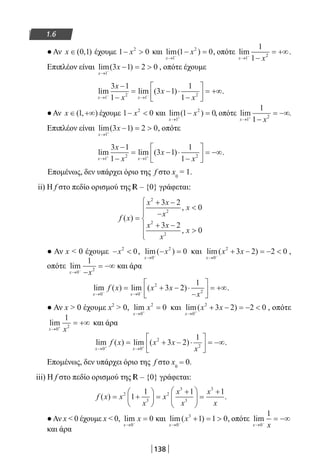 138
1.6
●Αν x ∈( , )0 1 έχουμε 1 02
− x και lim( )
x
x
→ −
− =
1
2
1 0, οπότε lim
x x→ −
−
= +∞
1
2
1
1
.
Επιπλέον είναι lim( )
x
x
→ −
− = 
1
3 1 2 0 , οπότε έχουμε
lim lim ( )
x x
x
x
x
x→ →− −
−
−
= − ⋅
−





 = +∞
1
2
1
2
3 1
1
3 1
1
1
.
●Αν x ∈ +∞( , )1 έχουμε 1 02
− x και lim( )
x
x
→ +
− =
1
2
1 0, οπότε lim
x x→ +
−
= −∞
1
2
1
1
.
Επιπλέον είναι lim( )
x
x
→ +
− = 
1
3 1 2 0, οπότε
lim lim ( )
x x
x
x
x
x→ →+ +
−
−
= − ⋅
−





 = −∞
1
2
1
2
3 1
1
3 1
1
1
.
Επομένως, δεν υπάρχει όριο της f στο x0
= 1.
ii) Η f στο πεδίο ορισμού της R – {0} γράφεται:
f x
x x
x
x
x x
x
x
( )
,
,
=
+ −
−

+ −







2
2
2
2
3 2
0
3 2
0
● Αν x  0 έχουμε − x2
0, lim( )
x
x
→ −
− =
0
2
0 και lim( )
x
x x
→ −
+ − = − 
0
2
3 2 2 0 ,
οπότε lim
x x→ −
−
= −∞
0
2
1
και άρα
lim ( ) lim ( )
x x
f x x x
x→ →− −
= + − ⋅
−





 = +∞
0 0
2
2
3 2
1
.
● Αν x  0 έχουμε x2
 0, lim
x
x
→ +
=
0
2
0 και lim( )
x
x x
→ +
+ − = − 
0
2
3 2 2 0 , οπότε
lim
x x→ +
= +∞
0
2
1
και άρα
lim ( ) lim ( )
x x
f x x x
x→ →+ +
= + − ⋅





 = −∞
0 0
2
2
3 2
1
.
Επομένως, δεν υπάρχει όριο της f στο x0
= 0.
iii) Η f στο πεδίο ορισμού της R – {0} γράφεται:
f x x
x
x
x
x
x
x
( ) = +





 =
+




 =
+2
3
2
3
3
3
1
1 1 1
.
●Αν x  0 έχουμε x  0, lim
x
x
→ −
=
0
0 και lim( )
x
x
→ −
+ = 
0
3
1 1 0, οπότε lim
x x→ −
= −∞
0
1
και άρα
22-0182-02.indb 138 26/11/2013 4:11:51 μμ
 