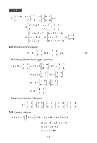 13
1.2
ii)
x x x y
y y
2
2
3
1
2 1
1
0 1
0 0
− +
−








+
−




 =





 ⇔
2
2
3 2 1 0 1
0 00
x x x y
y y
 − + + −  
⇔ =   
+    
2
2
3 2 0 ( 2 ή = 1)
1 1 2
( 0 ή 1)0
x x x x
x y x y
y y=y y
 − + = =
 
⇔ + − = ⇔ + = ⇔  
  = −+ = 
x
y
= 2
= 0
.
2. Η πρώτη εξίσωση γράφεται
3
3 0
0 3
3 0
0 3
3X Y Y X+ =





 ⇔ =





 − (1)
Η δεύτερη εξίσωση λόγω της (1) γράφεται
5 2
4 0
0 4
5 2
3 0
0 3
3
4 0
0 4
X Y X X+ =





 ⇔ +





 −





 =






⇔ +





 − =





5 2
3 0
0 3
6
4 0
0 4
X X
⇔ − =





 −





X
4 0
0 4
2
3 0
0 3
⇔ =





X
2 0
0 2
.
Επομένως, λόγω της (1) έχουμε
Y =





 −





 =





 +
−
−





 =
−
−



3 0
0 3
3
2 0
0 2
3 0
0 3
6 0
0 6
3 0
0 3


 .
3. Η εξίσωση γράφεται
3 2
1
2
5 3 3 2 5( )X X+ = +





 − ⇔ + = + −Β Α Β Χ Β Χ Α Β
⇔ − = − −3 2 5 3X X Α Β Β
⇔ = −2 2 8X Α Β
⇔ = −X Α Β4 .
22-0182-02.indb 13 26/11/2013 4:08:43 μμ
 