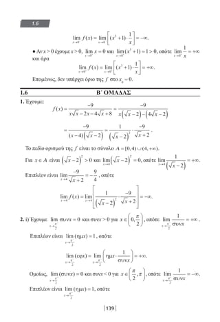 139
1.6
lim ( ) lim ( )
x x
f x x
x→ →− −
= + ⋅





 = −∞
0 0
3
1
1
.
●Αν x  0 έχουμε x  0, lim
x
x
→ +
=
0
0 και lim( )
x
x
→ +
+ = 
0
3
1 1 0, οπότε lim
x x→ +
= +∞
0
1
και άρα
lim ( ) lim ( )
x x
f x x
x→ →+ +
= + ⋅





 = +∞
0 0
3
1
1
.
Επομένως, δεν υπάρχει όριο της f στο x0
= 0.
1.6 Β΄ ΟΜΑΔΑΣ
1. Έχουμε:
f x
x x x x x x x
( ) =
−
− − +
=
−
−( )− −( )
9
2 4 8
9
2 4 2
=
−
− −( )
=
−( )
⋅
−
+
9
4 2
1
2
9
2
2
( )x x x x
.
Το πεδίο ορισμού της f είναι το σύνολο Α = ∪ +∞[ , ) ( , )0 4 4 .
Για x ∈ Α είναι x −( ) 2 0
2
και lim
x
x
→
−( ) =
4
2
2 0, οπότε lim
x
x→
−( )
= +∞
4
1
2
.
Επιπλέον είναι lim
x
x→
−
+
= −
4
9
2
9
4
, οπότε
lim ( ) lim
x x
f x
x x→ →
=
−( )
⋅
−
+










= −∞
4 4 2
1
2
9
2
.
2. i) Έχουμε lim
x
x
→
−
=
π
2
0συν και συνx  0 για x ∈





0
2
,
π
, οπότε lim
x x→
−
= +∞
π
2
1
συν
.
Επιπλέον είναι lim ( )
x
x
→
−
=
π
2
1ηµ , οπότε
lim ( ) lim
x x
x x
x→ →
− −
= ⋅





 = +∞
π π
2 2
1
εϕ ηµ
συν
.
Ομοίως, lim )
x
x
→
+
=
π
2
0(συν και συνx  0 για x ∈






π
π
2
, , οπότε lim
x x→
+
= −∞
π
2
1
συν
.
Επιπλέον είναι lim ( )
x
x
→
+
=
π
2
1ηµ , οπότε
22-0182-02.indd 139 5/3/2014 9:56:30 πµ
 