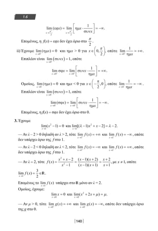 140
1.6
lim ( ) lim
x x
x x
x→ →
+ +
= ⋅





 = −∞
π π
2 2
1
εϕ ηµ
συν
.
Επομένως, η f(x) = εφx δεν έχει όριο στο
2
π
.
ii) Έχουμε lim( )
x
x
→ +
=
0
0ηµ και ημx  0 για x ∈





0
2
,
π
, οπότε lim
x→ +
= +∞
0
1
ηµx
.
Επιπλέον είναι lim
x
x
→ +
( ) =
0
1συν , οπότε
lim lim
x x
x x
x→ →+ +
= ⋅





 = +∞
0 0
1
σϕ συν
ηµ
.
Ομοίως, lim( )
x
x
→ −
=
0
0ηµ και ημx  0 για x ∈ −






π
2
0, , οπότε lim
x→ −
= −∞
0
1
ηµx
.
Επιπλέον είναι lim
x
x
→ −
( ) =
0
1συν , οπότε
lim( ) lim
x x
x x
→ →− −
= ⋅





 = −∞
0 0
1
σϕ συν
ηµx
.
Επομένως, η f(x) = σφx δεν έχει όριο στο 0.
3. Έχουμε
lim( )
x
x
→
− =
1
2
1 0 και lim[( ) ]
x
x x
→
− + − = −
1
2
1 2 2λ λ .
— Αν λ – 2  0 δηλαδή αν λ  2, τότε lim ( )
x
f x
→ +
= +∞
1
και lim ( )
x
f x
→ −
= −∞
1
, οπότε
δεν υπάρχει όριο της f στο 1.
— Αν λ – 2  0 δηλαδή αν λ  2, τότε lim ( )
x
f x
→ +
= −∞
1
και lim ( )
x
f x
→ −
= +∞
1
, οπότε
δεν υπάρχει όριο της f στο 1.
— Αν λ = 2, τότε f x
x x
x
x x
x x
x
x
( )
( )( )
( )( )
=
+ −
−
=
− +
− +
=
+
+
2
2
2
1
1 2
1 1
2
1
, με 1≠x , οπότε
lim ( )
x
f x
→
= ∈
1
3
2
R.
Επομένως το lim ( )
x
f x
→1
υπάρχει στο R μόνο αν λ = 2.
Ομοίως, έχουμε:
lim
x
x
→
=
0
0 και lim( )
x
x x
→
+ + =
0
2
2 µ µ.
— Αν μ  0, τότε lim ( )
x
g x
→ +
= +∞
0
και lim ( )
x
g x
→ −
= −∞
0
, οπότε δεν υπάρχει όριο
της g στο 0.
22-0182-02.indb 140 26/11/2013 4:12:01 μμ
 