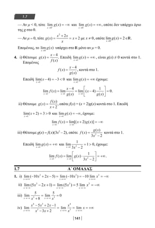 141
1.7
— Αν μ  0, τότε lim ( )
x
g x
→ +
= −∞
0
και lim ( )
x
g x
→ −
= +∞
0
, οπότε δεν υπάρχει όριο
της g στο 0.
— Αν μ = 0, τότε g x
x x
x
x( ) =
+
= +
2
2
2 με 0x ≠ , οπότε lim ( )
x
g x
→
= ∈
0
2 R.
Επομένως, το lim ( )
x
g x
→0
υπάρχει στο R μόνο αν μ = 0.
4. i) Θέτουμε g x
x
f x
( )
( )
=
− 4
. Επειδή lim ( )
x
g x
→
= +∞
1
, είναι g(x) ≠ 0 κοντά στο 1.
Επομένως
f x
x
g x
( )
( )
=
− 4
, κοντά στο 1.
Επειδή lim( )
x
x
→
− = − 
1
4 3 0 και lim ( )
x
g x
→
= +∞
1
έχουμε:
lim ( ) lim
( )
lim ( )
( )x x x
f x
x
g x
x
g x→ → →
=
−
= −





 =
1 1 1
4
4
1
0.
ii) Θέτουμε g x
f x
x
( )
( )
=
+ 2
, οπότε f(x) = (x + 2)g(x) κοντά στο 1. Επειδή
lim( )
x
x
→
+ = 
1
2 3 0 και lim ( )
x
g x
→
= −∞
1
, έχουμε:
lim ( ) lim[( ) ( )]
x x
f x x g x
→ →
= + = −∞
1 1
2
iii) Θέτουμε g(x) = f(x)(3x2
– 2), οπότε f x
g x
x
( )
( )
=
−3 22
κοντά στο 1.
Επειδή lim ( )
x
g x
→
= +∞
1
και lim
x x→ −
= 
1 2
1
3 2
1 0, έχουμε:
lim ( ) lim ( )
x x
f x g x
x→ →
= ⋅
−





 = +∞
1 1 2
1
3 2
.
1.7 Α΄ ΟΜΑΔΑΣ
1. i) lim ( ) lim ( ) lim
x x x
x x x x
→+∞ →+∞ →+∞
− + − = − = − = −∞10 2 5 10 103 3 3
ii) lim ( ) lim ( ) lim
x x x
x x x x
→−∞ →−∞ →−∞
− + = = = −∞5 2 1 5 53 3 3
iii) lim lim
x xx x→−∞ →−∞+
= =
5
8
5
03 3
iv) lim lim lim
x x x
x x x
x x
x
x
x
→+∞ →+∞ →+∞
− + −
− +
= = = +∞
4 3
3
4
3
5 2 1
3 2
22-0182-02.indb 141 26/11/2013 4:12:05 μμ
 