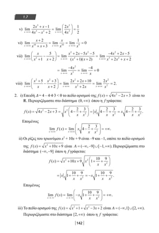 142
1.7
v) lim lim
x x
x x
x x
x
x→+∞ →+∞
+ −
− +
=





 =
2 1
4 2
2
4
1
2
3
3 2
3
3
vi) lim lim lim
x x x
x
x x
x
x x→+∞ →+∞ →+∞
+
+ +
= = =
2
3
1
010 10 9
vii) lim lim
( )( )
lim
x x x
x
x x
x x x
x x→+∞ →+∞+
−
+





 =
+ − −
+ +
=2
2 2
2
1
5
2
2 5 5
1 2 →→+∞
− + −
+ + +
4 2 5
2 2
2
3 2
x x
x x x
=
−
=
−
=
→+∞ →+∞
lim lim
x x
x
x x
4 4
0
2
3
viii) lim lim lim
x x x
x
x
x
x
x x
x x
x
→+∞ →+∞ →+∞
+
−
+
+





 =
+ +
+
=
2 2 2
2
5 3
2
2 2 10
2
2 22
2
2
x
= .
2. i) Επειδή Δ = 4 – 4∙4∙3  0 το πεδίο ορισμού της f x x x( ) = − +4 2 32
είναι το
R. Περιοριζόμαστε στο διάστημα ( , )0 +∞ όπου η f γράφεται:
f x x x x
x x
x
x x
x
x x
( ) = − + = − +





 = − + = − +4 2 3 4
2 3
4
2 3
4
2 32 2
2 2 2
.
Επομένως
lim ( ) lim
x x
f x x
x x→+∞ →+∞
= − +





 = +∞4
2 3
2
.
ii) Οι ρίζες του τριωνύμου x2
+ 10x + 9 είναι –9 και –1, οπότε το πεδίο ορισμού
της f x x x( ) = + +2
10 9 είναι Α = −∞ − ∪ − +∞( , ] [ , )9 1 . Περιοριζόμαστε στο
διάστημα ( , ]−∞ −9 όπου η f γράφεται:
f x x x x
x x
( ) = + + + +






2 2
2
10 9 1
10 9
= + + = − + +x
x x
x
x x
1
10 9
1
10 9
2 2
.
Επομένως
lim ( ) lim
x x
f x x
x x→−∞ →−∞
= − + +





 = +∞1
10 9
2
.
iii) Το πεδίο ορισμού της f x x x x( ) = + + − +2 2
1 3 2 είναι Α = −∞ ∪ +∞( , ] [ , )1 2 .
Περιοριζόμαστε στο διάστημα [ , )2 +∞ όπου η f γράφεται:
22-0182-02.indb 142 26/11/2013 4:12:09 μμ
 