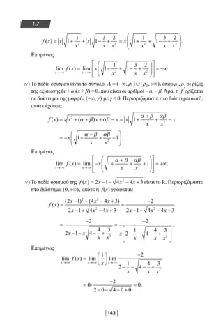 143
1.7
f x x
x
x
x x
x
x x x
( ) = + + − + = + + − +





1
1
1
3 2
1
1
1
3 2
2 2 2 2
.
Επομένως
lim ( ) lim
x x
f x x
x x x→+∞ →+∞
= + + − +














= +∞1
1
1
3 2
2 2
.
iv) To πεδίο ορισμού είναι το σύνολο Α = −∞ ∪ +∞( , ] [ , )ρ ρ1 2 , όπου ρ1
, ρ2
οι ρίζες
της εξίσωσης (x + α)(x + β) = 0, που είναι οι αριθμοί – α, – β.Άρα, η f ορίζεται
σε διάστημα της μορφής ( , )−∞ γ με γ  0. Περιοριζόμαστε στο διάστημα αυτό,
οπότε έχουμε:
f x x x x x
x x
x( ) ( )= + + + − = +
+
+ −2
2
1α β αβ
α β αβ
= − +
+
+ +





x
x x
1 12
α β αβ
.
Επομένως
lim ( ) lim .
x x
f x x
x x→−∞ →−∞
= − +
+
+ +














= +∞1 12
α β αβ
v) Το πεδίο ορισμού της f x x x x( ) = − − − +2 1 4 4 32
είναι το R. Περιοριζόμαστε
στο διάστημα ( , )0 +∞ , οπότε η f(x) γράφεται:
f x
x x x
x x x x x x
( )
( ) ( )
=
− − − +
− + − +
=
−
− + − +
2 1 4 4 3
2 1 4 4 3
2
2 1 4 4 3
2 2
2 2
=
−
− − − +
=
−
− − − +






2
2 1 4
4 3
2
2
1
4
4 3
2 2
x x
x x
x
x x x
.
Επομένως
lim ( ) lim lim
x x x
f x
x
x x x
→+∞ →+∞ →+∞
=






−
− − − +
1 2
2
1
4
4 3
2
= ⋅
−
− − − +
=0
2
2 0 4 0 0
0.
22-0182-02.indb 143 26/11/2013 4:12:12 μμ
 