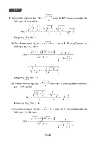 144
1.7
3. i) Το πεδίο ορισμού της f x
x
x
( ) =
+2
1
είναι το R*. Περιοριζόμαστε στο
διάστημα ( , )0 +∞ , οπότε
f x
x
x
x
x
x
x
x
x
x x
( ) =
+






=
+
=
+
= +
2
2 2 2
2
1
1
1
1
1
1
1
1
.
Επομένως lim ( ) .
x
f x
→+∞
=1
ii) To πεδίο ορισμού της f x x x( ) = + −2
1 είναι το R. Περιοριζόμαστε στο
διάστημα ( , )0 +∞ , οπότε
f x
x x x x
x x
x x
x
x
x
( ) =
+ −( ) + +( )
+ +
=
+ −
+





 +
2 2
2
2 2
2
2
1 1
1
1
1
1
=
+ +
=
+ +






1
1
1
1
1
1
12 2
x
x
x x
x
.
Επομένως lim ( ) .
x
f x
→+∞
= 0
iii) Το πεδίο ορισμού της f x
x
x
( ) =
+2
1
είναι το R*. Περιοριζόμαστε στο διάστη-
μα ( , )−∞ 0 , οπότε
f x
x
x
x
x
x
x x
( ) .=
+






=
− +
= − +
2
2 2
2
1
1
1
1
1
1
Επομένως lim ( ) .
x
f x
→−∞
= −1
iv) Το πεδίο ορισμού της f x x x( ) = + +2
1 είναι το R. Περιοριζόμαστε στο
διάστημα ( , )−∞ 0 , οπότε
f x
x x x x
x x
x
x
x
( ) =
+ +( ) + −( )
+ −
=
+





 −
2 2
2
2
2
1 1
1
1
1
1
22-0182-02.indb 144 26/11/2013 4:12:15 μμ
 