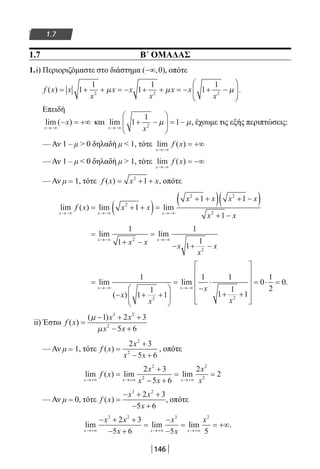 146
1.7
1.7 Β΄ ΟΜΑΔΑΣ
1.i) Περιοριζόμαστε στο διάστημα ( , )−∞ 0 , οπότε
f x x
x
x x
x
x x
x
( ) .= + + = − + + = − + −





1
1
1
1
1
1
2 2 2
µ µ µ
Επειδή
lim ( )
x
x
→−∞
− = +∞ και lim ,
x x→−∞
+ −





 = −1
1
12
µ µ έχουμε τις εξής περιπτώσεις:
— Αν 1 – μ  0 δηλαδή μ  1, τότε lim ( )
x
f x
→−∞
= +∞
— Αν 1 – μ  0 δηλαδή μ  1, τότε lim ( )
x
f x
→−∞
= −∞
— Αν μ = 1, τότε f x x x( ) = + +2
1 , οπότε
lim ( ) lim lim
x x x
f x x x
x x x x
x x→−∞ →−∞ →−∞
= + +( )=
+ +( ) + −( )
+ −
2
2 2
2
1
1 1
1
=
+ −
=
− + −
→−∞ →−∞
lim lim
x x
x x x
x
x
1
1
1
1
12
2
=
− + +






=
−
⋅
+ +










→−∞ →−∞
lim
( )
lim
x x
x
x
x
x
1
1
1
1
1 1
1
1
12 2


= ⋅ =0
1
2
0.
ii) Έστω f x
x x
x x
( )
( )
=
− + +
− +
µ
µ
1 2 3
5 6
3 2
2
— Αν μ = 1, τότε f x
x
x x
( ) =
+
− +
2 3
5 6
2
2
, οπότε
lim ( ) lim lim
x x x
f x
x
x x
x
x→+∞ →+∞ →+∞
=
+
− +
= =
2 3
5 6
2
2
2
2
2
2
— Αν μ = 0, τότε f x
x x
x
( ) =
− + +
− +
3 2
2 3
5 6
, οπότε
lim lim lim
x x x
x x
x
x
x
x
→+∞ →+∞ →+∞
− + +
− +
=
−
−
= = +∞
3 2 3 2
2 3
5 6 5 5
.
22-0182-02.indb 146 26/11/2013 4:12:22 μμ
 