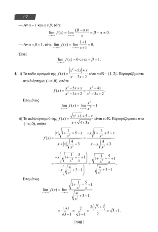 148
1.7
— Αν α = 1 και α ≠ β, τότε
lim ( ) lim
( )
x x
f x
x
x→+∞ →+∞
=
−
= − ≠
β α
β α 0 .
— Αν α = β = 1, τότε lim ( ) lim .
x x
f x
x→+∞ →+∞
=
+
+
=
1 1
1
0
Ώστε
lim ( ) .
x
f x
→+∞
= ⇔ = =0 1α β
4. i) To πεδίο ορισμού της f x
x x x
x x
( ) =
− +
− +
2
2
5
3 2
είναι το R – {1, 2}. Περιοριζόμαστε
στο διάστημα ( , )−∞ 0 , οπότε
f x
x x x
x x
x x
x x
( ) .=
− +
− +
=
−
− +
2
2
2
2
5
3 2
4
3 2
Επομένως
lim ( ) lim
x x
f x
x
x→−∞ →−∞
= =
2
2
1
ii) To πεδίο ορισμού της f x
x x
x x
( ) =
+ + −
+ +
2
2
1 5
4 3
είναι το R. Περιοριζόμαστε στο
( , )−∞ 0 , οπότε
f x
x
x
x
x x
x
x
x
x
x x
x
( ) =
+ + −
+ +
=
− + + −
− +
1
1
5
4
3
1
1
5
4
3
2
2
2
2
=
− + − +






− + −






=
+ − +
+ −
x
x x
x
x
x x
x
1
1 5
1
4
3 1
1
1 5
1
4
3 1
2
2
2
2
.
Επομένως
lim ( ) lim
x x
f x x x
x
→−∞ →−∞
=
+ − +
+ −
1
1 5
1
4
3 1
2
2
=
+
−
=
−
=
+( ) = +
1 1
3 1
2
3 1
2 3 1
2
3 1.
22-0182-02.indb 148 26/11/2013 4:12:28 μμ
 