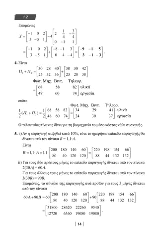 14
1.2
Επομένως
X =
−
−





 −
−
−








1 0 2
3 5 1
4
2
1
4
3
4
0 1 1
=
−
−





 +
− −
−





 =
− −
− −






1 0 2
3 5 1
8 1 3
0 4 4
9 1 5
3 1 3
.
4. Είναι
Π Π1 2
30 28 40
25 32 36
38 30 42
23 28 38
+ =





 +






68 58 82
48 60 74
 
=  
 
Φωτ. Μηχ. Βιντ. Τηλεορ.
υλικά
εργασία
oπότε
1 2
68 58 82 34 29 411 1
( )
48 60 74 24 30 372 2
Π Π
   
+ = =   
   
Φωτ. Μηχ. Βιντ. Τηλεορ.
υλικά
εργασία
Ο τελευταίος πίνακας δίνει για τη βιομηχανία το μέσο κόστος κάθε συσκευής.
5. i) Αν η παραγωγή αυξηθεί κατά 10%, τότε το ημερήσιο επίπεδο παραγωγής θα
δίνεται από τον πίνακα Β = 1,1∙Α.
Είναι
Β Α= ⋅ = ⋅





 =1 1 1 1
200 180 140 60
80 40 120 120
220 198 154 66
88 44 132
, ,
1132






ii) Για τους δύο πρώτους μήνες το επίπεδο παραγωγής δίνεται από τον πίνακα
2(30Α) = 60Α.
Για τους άλλους τρεις μήνες το επίπεδο παραγωγής δίνεται από τον πίνακα
3(30Β) = 90Β.
Επομένως, το σύνολο της παραγωγής ανά προϊόν για τους 5 μήνες δίνεται
από τον πίνακα
60 90 60
200 180 140 60
80 40 120 120
90
220 198 154 66
88 44 132
Α Β+ =





 +
1132






=






31800 28620 22260 9540
12720 6360 19080 19080
.
22-0182-02.indb 14 26/11/2013 4:08:43 μμ
 