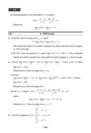 149
1.8
iii) Περιοριζόμαστε στο διάστημα ( , )1 +∞ , οπότε
f x
x x
x
x x
x
x( )
( )
.=
−
−
=
−
−
=
2
1
1
1
Επομένως
lim ( ) lim .
x x
f x x
→+∞ →+∞
= = +∞
1.8 Α΄ ΟΜΑΔΑΣ
1. i) Η f δεν είναι συνεχής στο x0
= 1, αφού
2 1
1 1
= ≠ = −
→ →− +
lim ( ) lim ( )
x x
f x f x
Στα υπόλοιπα σημεία του πεδίου ορισμού της, όπως φαίνεται από το σχήμα,
η f είναι συνεχής.
ii) Η f δεν είναι συνεχής στο 1, αφού lim ( ) ( ) .
x
f x f
→
= ≠ =
1
2 1 3 Στα υπόλοιπα
σημεία του πεδίου ορισμού της, όπως φαίνεται από το σχήμα, η f είναι συνεχής.
2. i) Είναι: lim ( ) lim( )
x x
f x x
→ →− −
= + =
2 2
2
4 8, lim ( ) lim
x x
f x x
→ →+ +
= =
2 2
3
8 και f ( ) ,2 8= οπότε
lim ( ) ( )
x
f x f
→
=
2
2 .
Επομένως η f είναι συνεχής στο x0
= 2.
ii) Είναι:
lim ( ) lim( ) ,
x x
f x x
→ →− −
= + =
1 1
2
1 2 lim ( ) lim
x x
f x x
→ →+ +
= + =
1 1
3 2 και f ( ) ,1 2= οπότε
lim ( ) ( ).
x
f x f
→
=
1
1
Επομένως η f είναι συνεχής στο 1.
iii) Για x ≠ – 2 ισχύει f x
x x
x
x x
x
x( )
( )( )
( ),=
+ −
+
=
− +
+
= −
2
2
2
1 2
2
1
οπότε
lim ( ) lim( ) ( ).
x x
f x x f
→− →−
= − = − = −
2 2
1 3 2
Επομένως η f είναι συνεχής στο x0
= – 2.
3. i) Η f(x) γράφεται f x
x
x
x x
x
x
( )
,
,
,
.=
 −
− ≤ ≤









2
1
2 1 1
2
1
2
22-0182-02.indb 149 26/11/2013 4:12:32 μμ
 