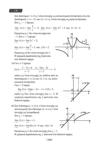 150
1.8
Στο διάστημα (–1,1) η f είναι συνεχής ως πολυωνυμική συνάρτηση ενώ στα
διαστήματα ( , )−∞ −1 και ( , )1 +∞ η f είναι συνεχής ως ρητή συνάρτηση.
Στο x0
= – 1 έχουμε:
lim ( ) lim ,
x x
f x
x→− →−− −
= = −
1 1
2
2 lim ( ) lim
x x
f x x
→− →−+ +
= =
1 1
2
2 2 και f ( ) .− =1 2
Επομένως η f δεν είναι συνεχής στο
– 1. Στο x = 1 έχουμε:
lim ( ) lim ,
x x
f x x
→ →− −
= =
1 1
2
2 2
lim ( ) lim
x x
f x
x→ →+ +
= =
1 1
2
2 και f ( ) .1 2=
Επομενως η f δεν είναι συνεχής στο 1.
Η γραφική παράσταση της f φαίνεται
στο διπλανό σχήμα.
ii) Για x ≠ 2 έχουμε
f x
x x
x
x x
x
x( )
( )( )
,=
− +
−
=
− −
−
= −
2
5 6
2
2 3
2
3
οπότε η f είναι συνεχής σε καθένα από τα
διαστήματα ( , )−∞ 2 και ( , )2 +∞ , ως πολυ-
ωνυμική συνάρτηση.
Για x = 2 ισχύει
lim ( ) lim( ) ( ) ,
x x
f x x f
→ →
= − = − ≠ =
2 2
3 1 2 5
οπότε η f δεν είναι συνεχής στο x = 2. Η
γραφική παράσταση της f φαίνεται στο
διπλανό σχήμα.
iii) Στο διάστημα ( , )−∞ 1 η f είναι συνεχής ως
πολυωνυμική. Στο διάστημα ( , )1 +∞ η f είναι
συνεχής ως λογαριθμική.
Στο x0
= 1 έχουμε:
lim ( ) lim ,
x x
f x x
→ →− −
= =
1 1
1
lim ( ) lim ln
x x
f x x
→ →+ +
= ( ) =
1 1
0 και f ( ) .1 0=
Επομένως η f δεν είναι συνεχής στο x0
= 1.
Η γραφική παράσταση της f φαίνεται στο διπλανό σχήμα.
22-0182-02.indb 150 26/11/2013 4:12:35 μμ
 