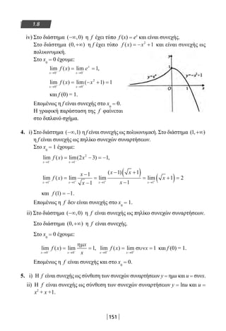 151
1.8
iv) Στο διάστημα ( , )−∞ 0 η f έχει τύπο f (x) = ex
και είναι συνεχής.
Στο διάστημα ( , )0 +∞ η f έχει τύπο f x x( ) = − +2
1 και είναι συνεχής ως
πολυωνυμική.
Στο x0
= 0 έχουμε:
lim ( ) lim ,
x x
x
f x e
→ →− −
= =
0 0
1
lim ( ) lim( )
x x
f x x
→ →+ +
= − + =
0 0
2
1 1
και f (0) = 1.
Επομένως η f είναι συνεχής στο x0
= 0.
Η γραφική παράσταση της f φαίνεται
στο διπλανό σχήμα.
4. i) Στο διάστημα ( , )−∞ 1 η f είναι συνεχής ως πολυωνυμική. Στο διάστημα ( , )1 +∞
η f είναι συνεχής ως πηλίκο συνεχών συναρτήσεων.
Στο x0
= 1 έχουμε:
lim ( ) lim( ) ,
x x
f x x
→ →− −
= − = −
1 1
2
2 3 1
lim ( ) lim lim
( )
lim
x x x x
f x
x
x
x x
x
x
→ → → →+ + + +
=
−
−
=
− +( )
−
= +(1 1 1 1
1
1
1 1
1
1))= 2
και f ( ) .1 1= −
Επομένως η f δεν είναι συνεχής στο x0
= 1.
ii) Στο διάστημα ( , )−∞ 0 η f είναι συνεχής ως πηλίκο συνεχών συναρτήσεων.
Στο διάστημα ( , )0 +∞ η f είναι συνεχής.
Στο x0
= 0 έχουμε:
lim ( ) lim ,
x x
f x
x
x→ →− −
= =
0 0
1
ηµ
lim ( ) lim
x x
f x x
→ →+ +
= =
0 0
1συν και f (0) = 1.
Επομένως η f είναι συνεχής και στο x0
= 0.
5. i) H f είναι συνεχής ως σύνθεση των συνεχών συναρτήσεων y = ημu και u = συνx.
ii) H f είναι συνεχής ως σύνθεση των συνεχών συναρτήσεων y = lnu και u =
x2
+ x +1.
22-0182-02.indb 151 26/11/2013 4:12:38 μμ
 