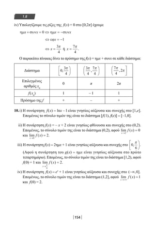 154
1.8
iv) Υπολογίζουμε τις ρίζες της f(x) = 0 στο [0,2π] έχουμε
ηµ συν ηµ συνx x x x+ = ⇔ = −0
⇔ = −εϕx 1
⇔ =x
3
4
π
ή x =
7
4
π
.
Ο παρακάτω πίνακας δίνει το πρόσημο της f(x) = ημx + συνx σε κάθε διάστημα:
Διάστημα
Επιλεγμένος
αριθμός x0
0 π 2π
f(x0
) 1 – 1 1
Πρόσημο της f + – +
10.i) Η συνάρτηση f(x) = lnx – l είναι γνησίως αύξουσα και συνεχής στο [1,e].
Επομένως το σύνολο τιμών της είναι το διάστημα [f(1), f(e)] = [–1,0].
ii) Η συνάρτηση f(x) = – x + 2 είναι γνησίως φθίνουσα και συνεχής στο (0,2).
Επομένως, το σύνολο τιμών της είναι το διάστημα (0,2), αφού lim ( )
x
f x
→
=
2
0
και lim ( ) .
x
f x
→
=
0
2
iii) Η συνάρτηση f(x) = 2ημx + 1 είναι γνησίως αύξουσα και συνεχής στο 0
6
, .
π





(Αφού η συνάρτηση του g(x) = ημx είναι γνησίως αύξουσα στο πρώτο
τεταρτημόριο). Επομένως, το σύνολο τιμών της είναι το διάστημα [1,2), αφού
f(0) = 1 και lim ( ) .
x
f x
→
=
π
6
2
iv) H συνάρτηση f(x) = ex
+ 1 είναι γνησίως αύξουσα και συνεχής στο ( , ].−∞ 0
Επομένως, το σύνολο τιμών της είναι το διάστημα (1,2], αφού lim ( )
x
f x
→+∞
=1
και f(0) = 2.
0
3
4
,
π





3
4
7
4
π π
,






7
4
2
π
π,






22-0182-02.indb 154 26/11/2013 4:12:47 μμ
 