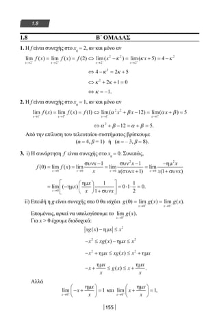 155
1.8
1.8 Β΄ ΟΜΑΔΑΣ
1. Η f είναι συνεχής στο x0
= 2, αν και μόνο αν
lim ( ) lim ( ) ( ) lim( ) lim( )
x x x x
f x f x f x x
→ → → →− + − +
= = ⇔ − = + =
2 2 2
2 2
2
2 5κ κ 44 2
−κ
⇔ − = +4 2 52
κ κ
⇔ + + =κ κ2
2 1 0
⇔ = −κ 1.
2. Η f είναι συνεχής στο x0
= 1, αν και μόνο αν
lim ( ) lim ( ) ( ) lim( ) lim(
x x x x
f x f x f x x
→ → → →− + − +
= = ⇔ + − =
1 1 1
2 2
1
1 12α β α xx + =β) 5
⇔ + − = + =α β α β2
12 5.
Από την επίλυση του τελευταίου συστήματος βρίσκουμε
(α = 4, β = 1) ή (α = – 3, β = 8).
3. i) Η συνάρτηση f είναι συνεχής στο x0
= 0. Συνεπώς,
f f x
x
x
x
x xx x x x
( ) lim ( ) lim lim
( )
lim0
1 1
10 0 0
2
= =
−
=
−
+
=
→ → → →
συν συν
συν 00
2
1
−
+
ηµ
συν
x
x x( )
= −






+





 = ⋅ ⋅ =
→
lim ( ) .
x
x
x
x x0
1
1
0 1
1
2
0ηµ
ηµ
συν
ii) Επειδή η g είναι συνεχής στο 0 θα ισχύει g g x g x
x x
( ) lim ( ) lim ( ).0
0 0
= =
→ →+ −
Επομένως, αρκεί να υπολογίσουμε το lim ( )
x
g x
→ +
0
.
Για x  0 έχουμε διαδοχικά:
xg x x x( ) − ≤ηµ 2
− ≤ − ≤x xg x x x2 2
( ) ηµ
− + ≤ ≤ +x x xg x x x2 2
ηµ ηµ( )
− + ≤ ≤ +x
x
x
g x x
x
x
ηµ ηµ
( ) .
Αλλά
lim
x
x
x
x→ +
− +





 =
0
1
ηµ
και lim ,
x
x
x
x→ +
+





 =
0
1
ηµ
22-0182-02.indb 155 26/11/2013 4:12:50 μμ
 