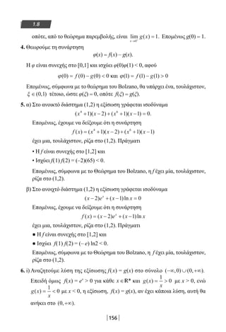 156
1.8
οπότε, από το θεώρημα παρεμβολής, είναι lim ( ) .
x
g x
→ +
=
0
1 Επομένως g(0) = 1.
4. Θεωρούμε τη συνάρτηση
φ(x) = f(x) – g(x).
Η φ είναι συνεχής στο [0,1] και ισχύει φ(0)φ(1)  0, αφού
ϕ( ) ( ) ( )0 0 0 0= − f g και ϕ( ) ( ) ( )1 1 1 0= − f g
Επομένως, σύμφωνα με το θεώρημα του Bolzano, θα υπάρχει ένα, τουλάχιστον,
ξ ∈( , )0 1 τέτοιο, ώστε φ(ξ) = 0, οπότε f(ξ) = g(ξ).
5. α) Στο ανοικτό διάστημα (1,2) η εξίσωση γράφεται ισοδύναμα
( )( ) ( )( ) .x x x x4 6
1 2 1 1 0+ − + + − =
Επομένως, έχουμε να δείξουμε ότι η συνάρτηση
f x x x x x( ) ( )( ) ( )( )= + − + + −4 6
1 2 1 1
έχει μια, τουλάχιστον, ρίζα στο (1,2). Πράγματι
• Η f είναι συνεχής στο [1,2] και
• Ισχύει f(1) f(2) = (–2)(65)  0.
Επομένως, σύμφωνα με το Θεώρημα του Bolzano, η f έχει μία, τουλάχιστον,
ρίζα στο (1,2).
β) Στο ανοιχτό διάστημα (1,2) η εξίσωση γράφεται ισοδύναμα
( ) ( )lnx e x xx
− + − =2 1 0
Επομένως, έχουμε να δείξουμε ότι η συνάρτηση
f x x e x xx
( ) ( ) ( )ln= − + −2 1
έχει μια, τουλάχιστον, ρίζα στο (1,2). Πράγματι
● Η f είναι συνεχής στο [1,2] και
● Ισχύει f(1) f(2) = (– e) ln2  0.
Επομένως, σύμφωνα με το Θεώρημα του Bolzano, η f έχει μία, τουλάχιστον,
ρίζα στο (1,2).
6. i) Αναζητούμε λύση της εξίσωσης f(x) = g(x) στο σύνολο ( , ) ( , ).−∞ ∪ +∞0 0
Επειδή όμως f(x) = ex
 0 για κάθε x ∈ *R και g x
x
( ) = 
1
0 με x  0, ενώ
g x
x
( ) = 
1
0 με x  0, η εξίσωση, f(x) = g(x), αν έχει κάποια λύση, αυτή θα
ανήκει στο ( , ).0 +∞
22-0182-02.indb 156 26/11/2013 4:12:53 μμ
 