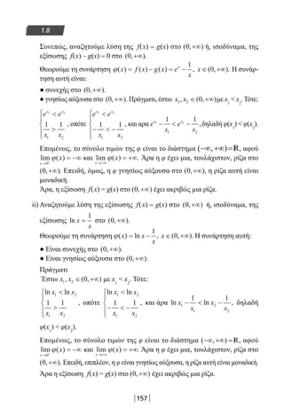 157
1.8
Συνεπώς, αναζητούμε λύση της f(x) = g(x) στο ( , )0 +∞ ή, ισοδύναμα, της
εξίσωσης f(x) – g(x) = 0 στο ( , ).0 +∞
Θεωρούμε τη συνάρτηση ϕ( ) ( ) ( ) ,x f x g x e
x
x
= − = −
1
x ∈ +∞( , ).0 Η συνάρ-
τηση αυτή είναι:
● συνεχής στο ( , ).0 +∞
● γνησίως αύξουσα στο ( , ).0 +∞ Πράγματι, έστω x x1 2 0, ( , )∈ +∞ με x1
 x2
. Τότε:
e e
x x
x x1 2
1 1
1 2







, οπότε
e e
x x
x x1 2
1 1
1 2

−  −





, και αρα e
x
e
x
x x1 2
1 1
1 2
−  − ,δηλαδή φ(x1
)  φ(x2
).
Επομένως, το σύνολο τιμών της φ είναι το διάστημα ( , )−∞ +∞ =R, αφού
lim ( )
x
x
→ +
= −∞
0
ϕ και lim ( ) .
x
x
→+∞
= +∞ϕ Άρα η φ έχει μια, τουλάχιστον, ρίζα στο
( , ).0 +∞ Επειδή, όμως, η φ γνησίως αύξουσα στο ( , ),0 +∞ η ρίζα αυτή είναι
μοναδική.
Άρα, η εξίσωση f(x) = g(x) στο ( , )0 +∞ έχει ακριβώς μια ρίζα.
ii) Αναζητούμε λύση της εξίσωσης f(x) = g(x) στο ( , )0 +∞ ή, ισοδύναμα, της
εξίσωσης ln x
x
=
1
στο ( , ).0 +∞
Θεωρούμε τη συνάρτηση ϕ( ) ln ,x x
x
= −
1
x ∈ +∞( , ).0 Η συνάρτηση αυτή:
● Είναι συνεχής στο ( , ).0 +∞
● Είναι γνησίως αύξουσα στο ( , ).0 +∞
Πράγματι
Έστω x x1 2 0, ( , )∈ +∞ με x1
 x2
. Τότε:
ln ln
,
x x
x x
1 2
1 2
1 1







οπότε
ln ln
,
x x
x x
1 2
1 2
1 1

−  −





και άρα ln ln ,x
x
x
x
1
1
2
2
1 1
−  − δηλαδή
φ(x1
)  φ(x2
).
Επομένως, το σύνολο τιμών της φ είναι το διάστημα ( , )−∞ +∞ = R, αφού
lim ( )
x
x
→ +
= −∞
0
ϕ και lim ( ) .
x
x
→+∞
= +∞ϕ Άρα η φ έχει μια, τουλάχιστον, ρίζα στο
( , ).0 +∞ Επειδή, επιπλέον, η φ είναι γνησίως αύξουσα, η ρίζα αυτή είναι μοναδική.
Άρα η εξίσωση f(x) = g(x) στο ( , )0 +∞ έχει ακριβώς μια ρίζα.
22-0182-02.indb 157 26/11/2013 4:12:58 μμ
 