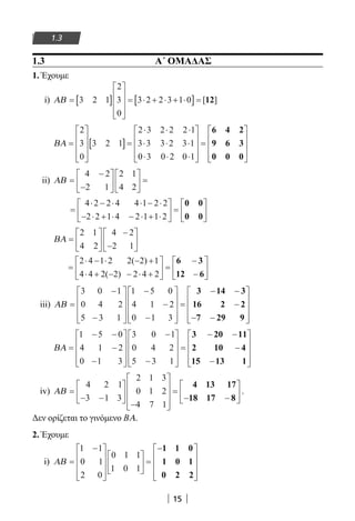 15
1.3
1.3 			 Α΄ ΟΜΑΔΑΣ
1. Έχουμε
i) ΑΒ = [ ]










= ⋅ + ⋅ + ⋅[ ]=3 2 1
2
3
0
3 2 2 3 1 0 [ ]12
ΒΑ =










[ ]=
⋅ ⋅ ⋅
⋅ ⋅ ⋅
⋅ ⋅ ⋅









2
3
0
3 2 1
2 3 2 2 2 1
3 3 3 2 3 1
0 3 0 2 0 1
=










6 4 2
9 6 3
0 0 0
ii) ΑΒ =
−
−











 =
4 2
2 1
2 1
4 2
=
⋅ − ⋅ ⋅ − ⋅
− ⋅ + ⋅ − ⋅ + ⋅





 =






4 2 2 4 4 1 2 2
2 2 1 4 2 1 1 2
0 0
0 0
ΒΑ =






−
−






2 1
4 2
4 2
2 1
=
⋅ − ⋅ − +
⋅ + − − ⋅ +





 =
−
−






2 4 1 2 2 2 1
4 4 2 2 2 4 2
( )
( )
6 3
12 6
iii) ΑΒ =
−
−










−
−
−










=
− −
−
3 0 1
0 4 2
5 3 1
1 5 0
4 1 2
0 1 3
3 14 3
16 2 2
−− −









7 29 9
ΒΑ =
− −
−
−










−
−










=
− −1 5 0
4 1 2
0 1 3
3 0 1
0 4 2
5 3 1
3 20 11
2 10 −−
−










4
15 13 1
iv) ΑΒ =
− −






−










=
− −






4 2 1
3 1 3
2 1 3
0 1 2
4 7 1
4 13 17
18 17 8
.
Δεν ορίζεται το γινόμενο ΒΑ.
2. Έχουμε
i) ΑΒ =
−














 =
−









1 1
0 1
2 0
0 1 1
1 0 1
1 1 0
1 0 1
0 2 2
22-0182-02.indb 15 26/11/2013 4:08:43 μμ
 