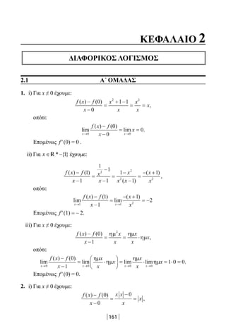 161
ΚΕΦΑΛΑΙΟ 2
ΔΙΑΦΟΡΙΚΟΣ ΛΟΓΙΣΜΟΣ
2.1 Α΄ ΟΜΑΔΑΣ
1. i) Για x ≠ 0 έχουμε:
f x f
x
x
x
x
x
x
( ) ( )
,
−
−
=
+ −
= =
0
0
1 12 2
οπότε
lim
( ) ( )
lim .
x x
f x f
x
x
→ →
−
−
= =
0 0
0
0
0
Επομένως f′(0) = 0 .
ii) Για x ∈ −* { }1R έχουμε:
f x f
x
x
x
x
x x
x
x
( ) ( )
( )
( )
,
−
−
=
−
−
=
−
−
=
− +1
1
1
1
1
1
1
12 2
2 2
οπότε
lim
( ) ( )
lim
( )
x x
f x f
x
x
x→ →
−
−
=
− +
= −
1 1 2
1
1
1
2
Επομένως f′(1) = – 2.
iii) Για x ≠ 0 έχουμε:
f x f
x
x
x
x
x
x
( ) ( )
,
−
−
= = ⋅
0
1
2
ηµ ηµ
ηµ
οπότε
lim
( ) ( )
lim lim lim
x x x x
f x f
x
x
x
x
x
x→ → → →
−
−
= ⋅





 = ⋅
0 0 0 0
0
1
ηµ
ηµ
ηµ
ηµµx = ⋅ =1 0 0.
Επομένως f′(0) = 0.
2. i) Για x ≠ 0 έχουμε:
f x f
x
x x
x
x
( ) ( )
,
−
−
=
−
=
0
0
0
22-0182-02.indb 161 26/11/2013 4:13:08 μμ
 
