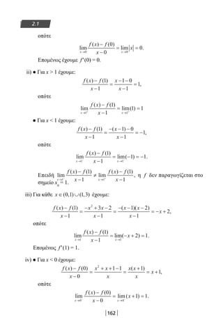 162
2.1
οπότε
lim
( ) ( )
lim .
x x
f x f
x
x
→ →
−
−
= =
0 0
0
0
0
Επομένως έχουμε f′(0) = 0.
ii) ● Για x  1 έχουμε:
f x f
x
x
x
( ) ( )
,
−
−
=
− −
−
=
1
1
1 0
1
1
οπότε
lim
( ) ( )
lim( )
x x
f x f
x→ →+ +
−
−
= =
1 1
1
1
1 1
● Για x  1 έχουμε:
f x f
x
x
x
( ) ( ) ( )
,
−
−
=
− − −
−
= −
1
1
1 0
1
1
οπότε
lim
( ) ( )
lim( ) .
x x
f x f
x→ →− −
−
−
= − = −
1 1
1
1
1 1
Επειδή lim
( ) ( )
lim
( ) ( )
,
x x
f x f
x
f x f
x→ →− +
−
−
≠
−
−1 1
1
1
1
1
η f δεν παραγωγίζεται στο
σημείο x0
= 1.
iii) Για κάθε x ∈ ∪( , ) ( , )0 1 1 3 έχουμε:
f x f
x
x x
x
x x
x
x
( ) ( ) ( )( )
,
−
−
=
− + −
−
=
− − −
−
= − +
1
1
3 2
1
1 2
1
2
2
οπότε
lim
( ) ( )
lim( ) .
x x
f x f
x
x
→ →
−
−
= − + =
1 1
1
1
2 1
Επομένως f′(1) = 1.
iv) ● Για x  0 έχουμε:
f x f
x
x x
x
x x
x
x
( ) ( ) ( )
,
−
−
=
+ + −
=
+
= +
0
0
1 1 1
1
2
οπότε
lim
( ) ( )
lim( ) .
x x
f x f
x
x
→ →− −
−
−
= + =
0 0
0
0
1 1
22-0182-02.indb 162 26/11/2013 4:13:11 μμ
 