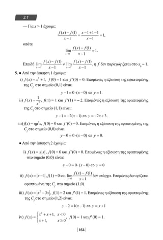 164
2.1
— Για x  1 έχουμε:
f x f
x
x
x
( ) ( )
,
−
−
=
− + −
−
=
1
1
1 1 1
1
1
οπότε
lim
( ) ( )
.
x
f x f
x→ +
−
−
=
1
1
1
1
Επειδή lim
( ) ( )
lim
( ) ( )
,
x x
f x f
x
f x f
x→ →− +
−
−
≠
−
−1 1
1
1
1
1
η f δεν παραγωγιζεται στο x0
= 1.
5. ● Από την άσκηση 1 έχουμε:
i) f x x( ) ,= +2
1 f ( )0 1= και ′ =f ( ) .0 0 Επομένως η εξίσωση της εφαπτομένης
της Cf
στο σημείο (0,1) είναι:
y x y− = ⋅ − ⇔ =1 0 0 1( ) .
ii) f x
x
( ) ,=
1
2
f(1) = 1 και f′(1) = – 2. Επομένως η εξίσωση της εφαπτομένης
της Cf
στο σημείο (1,1) είναι:
y x y x− = − − ⇔ = − +1 2 1 2 3( ) .
iii) f(x) = ημ2
x, f(0) = 0 και f′(0) = 0. Επομένως η εξίσωση της εφαπτομένης της
Cf
στο σημείο (0,0) είναι:
y x y− = ⋅ − ⇔ =0 0 0 0( ) .
● Από την άσκηση 2 έχουμε:
i) f x x x( ) ,= f(0) = 0 και f′(0) = 0. Επομένως η εξίσωση της εφαπτομένης
στο σημείο (0,0) είναι:
y x y− = ⋅ − ⇔ =0 0 0 0( )
ii) f x x( ) ,= −1 f(1) = 0 και lim
( ) ( )
x
f x f
x→
−
−1
1
1
δεν υπάρχει. Επομένως δεν ορίζεται
εφαπτομένη της Cf
στο σημείο (1,0).
iii) f x x x( ) ,= −2
3 f(1) = 2 και f′(1) = 1. Επομένως η εξίσωση της εφαπτομένης
της Cf
στο σημείο (1,2) είναι:
y x y x− = − ⇔ = +2 1 1 1( )
iv) f x
x x x
x x
( )
,
,
,=
+ + 
+ ≥



2
1 0
1 0
f(0) = 1 και f′(0) = 1.
22-0182-02.indb 164 26/11/2013 4:13:17 μμ
 