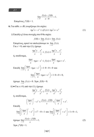 167
2.1
lim
( ) ( )
.
x
f x f
x→ +
−
−
=
0
0
0
1
Επομένως f′(0) = 1.
6. Για κάθε x ∈R γνωρίζουμε ότι ισχύει:
ηµ ηµ2 4 2 4
x x xf x x x− ≤ ≤ +( ) (1)
i) Επειδή η f είναι συνεχής στο 0 θα ισχύει
f f x f x
x x
( ) lim ( ) lim ( )0
0 0
= =
→ →+ −
Επομένως, αρκεί να υπολογίσουμε το lim ( )
x
f x
→ +
0
.
Για x  0, από την (1), έχουμε
ηµ ηµ2 4 2 4
x
x
x
x
f x
x
x
x
x
− ≤ ≤ +( )
ή, ισοδύναμα,
ηµ
ηµ
ηµ
ηµ
x
x
x x f x
x
x
x x⋅ − ≤ ≤ ⋅ +3 3
( ) .
Επειδή lim
x
x
x
x x
→ +
⋅ −





 = ⋅ − =
0
3
1 0 0 0
ηµ
ηµ και
lim ,
x
x
x
x x
→ +
⋅ +





 = ⋅ + =
0
3
1 0 0 0
ηµ
ηµ
έχουμε lim ( ) .
x
f x
→ +
=
0
0 Άρα f(0) = 0.
ii) ● Για x ≠ 0, από την (1), έχουμε
ηµ ηµ2
2
4
2
2
2
4
2
x
x
x
x
f x
x
x
x
x
x
− ≤ ≤ +
( )
ή, ισοδύναμα,
ηµ ηµx
x
x
f x f
x
x
x
x





 − ≤
−
≤





 +
2
2
2
20( ) ( )
.
Επειδή
lim
x
x
x
x
→





 −








= − =
0
2
2 2
1 0 1
ηµ
και lim ,
x
x
x
x
→





 +








= + =
0
2
2
1 0 1
ηµ
έχουμε lim
( ) ( )
.
x
f x f
x→
−
=
0
0
1 (2)
Άρα f′(0) = 1.
22-0182-02.indb 167 26/11/2013 4:13:26 μμ
 