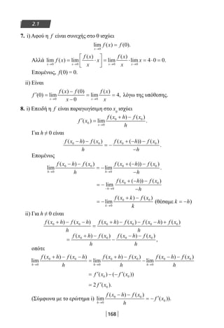 168
2.1
7. i) Αφού η f είναι συνεχής στο 0 ισχύει
lim ( ) ( ).
x
f x f
→
=
0
0
Αλλά lim ( ) lim
( )
lim
( )
lim .
x x x x
f x
f x
x
x
f x
x
x
→ → → →
= ⋅





 = ⋅ = ⋅ =
0 0 0 0
4 0 0
Επομένως, f(0) = 0.
ii) Είναι
′ =
−
−
= =
→ →
f
f x f
x
f x
xx x
( ) lim
( ) ( )
lim
( )
,0
0
0
4
0 0
λόγω της υπόθεσης.
8. i) Επειδή η f είναι παραγωγίσιμη στο x0
ισχύει
′ =
+ −
→
f x
f x h f x
hx
( ) lim
( ) ( )
.0
0
0 0
Για h ≠ 0 είναι
f x h f x
h
f x h f x
h
( ) ( ) ( ( )) ( )
.0 0 0 0− −
= −
+ − −
−
Επομένως
lim
( ) ( )
lim
( ( )) ( )
.
h h
f x h f x
h
f x h f x
h→ →
− −
= −
+ − −
−0
0 0
0
0 0
= −
+ − −
−− →
lim
( ( )) ( )
h
f x h f x
h0
0 0
= −
+ −
→
lim
( ) ( )
k
f x k f x
k0
0 0
(θέσαμε k h= − )
ii) Για h ≠ 0 είναι
f x h f x h
h
f x h f x f x h f x
h
( ) ( ) ( ) ( ) ( ) ( )0 0 0 0 0 0+ − −
=
+ − − − +
=
+ −
−
− −f x h f x
h
f x h f x
h
( ) ( ) ( ) ( )
,0 0 0 0
οπότε
lim
( ) ( )
lim
( ) ( )
lim
( )
h h h
f x h f x h
h
f x h f x
h
f x h
→ → →
+ − −
=
+ −
−
− −
0
0 0
0
0 0
0
0 ff x
h
( )0
= ′ − − ′f x f x( ) ( ( ))0 0
= ′2 0f x( ).
(Σύμφωνα με το ερώτημα i) lim
( ) ( )
( )).
h
f x h f x
h
f x
→
− −
= − ′
0
0 0
0
22-0182-02.indb 168 26/11/2013 4:13:30 μμ
 