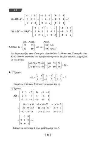 16
1.3
ii) ΑΒ Γ− =
−









−
−









=


1 1 0
1 0 1
0 2 2
1 1 0
1 0 1
0 2 2
0 0 0
0 0 0
0 0 0








=
iii) ΑΒΓ ΑΒ Γ= =
−









−









=
−
−( )
1 1 0
1 0 1
0 2 2
1 1 0
1 0 1
0 2 2
2 1 1
1 3 22
2 4 6










.
3. Έστω Κ =






60 75
30 60
Ειδ. Ανειδ.
και Λ =






50
40
Ειδ.
Αποδ.
Ανειδ.
.
Επειδή οι αμοιβές στην α′ εταιρεία είναι 60∙50 + 75∙40 και στη β′ εταιρεία είναι
30∙50 + 60∙40, το σύνολο των αμοιβών των εργατών στις δύο εταιρείες εκφράζεται
με τον πίνακα
60 50 75 40
30 50 60 40
60 75
30 60
50
40
⋅ + ⋅
⋅ + ⋅





 =











 = ΚΛ.
4. i) Έχουμε
ΑΒ =






−
−





 =





 =
2 3
1 2
2 3
1 2
1 0
0 1
I.
Επομένως ο πίνακας Β είναι αντίστροφος του Α.
ii) Έχουμε
ΑΒ =
−
−
− −










− −
−
−










1 3 2
2 5 3
3 2 4
14 8 1
17 10 1
19 11 1
=
− + − + − − + −
− + − + − − + −
− − + +
14 51 38 8 30 22 1 3 2
28 85 57 16 50 33 2 5 3
42 34 76 24 220 44 3 2 4− + −










=










=
1 0 0
0 1 0
0 0 1
I.
Επομένως ο πίνακας Β είναι αντίστροφος του Α.
22-0182-02.indb 16 26/11/2013 4:08:43 μμ
 