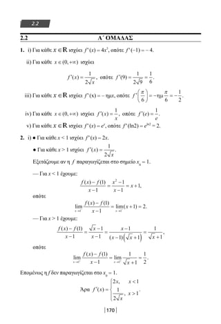 170
2.2
2.2 Α΄ ΟΜΑΔΑΣ
1. i) Για κάθε x ∈R ισχύει f ′ (x) = 4x3
, οπότε f ′ (–1) = – 4.
ii) Για κάθε x ∈ +∞( , )0 ισχύει
′ =f x
x
( ) ,
1
2
οπότε ′ = =f ( ) .9
1
2 9
1
6
iii) Για κάθε x ∈R ισχύει f ′ (x) = – ημx, οπότε ′





 = − = −f
π π
6 6
1
2
ηµ .
iv) Για κάθε x ∈ +∞( , )0 ισχύει ′ =f x
x
( ) ,
1
οπότε ′ =f e
e
( ) .
1
v) Για κάθε x ∈R ισχύει f ′ (x) = ex
, οπότε f ′ (ln2) = eln2
= 2.
2. i) ● Για κάθε x  1 ισχύει f ′ (x) = 2x.
● Για κάθε x  1 ισχύει ′ =f x
x
( ) .
1
2
Εξετάζουμε αν η f παραγωγίζεται στο σημείο x0
= 1.
— Για x  1 έχουμε:
f x f
x
x
x
x
( ) ( )
,
−
−
=
−
−
= +
1
1
1
1
1
2
οπότε
lim
( ) ( )
lim( ) .
x x
f x f
x
x
→ →− −
−
−
= + =
1 1
1
1
1 2
— Για x  1 έχουμε:
f x f
x
x
x
x
x x x
( ) ( )
( )
,
−
−
=
−
−
=
−
− +( )
=
+
1
1
1
1
1
1 1
1
1
οπότε
lim
( ) ( )
lim .
x x
f x f
x x→ →+ +
−
−
=
+
=
1 1
1
1
1
1
1
2
Επομένως η f δεν παραγωγίζεται στο x0
= 1.
Άρα ′ =







f x
x x
x
x
( )
,
,
.
2 1
1
2
1
22-0182-02.indb 170 26/11/2013 4:13:33 μμ
 