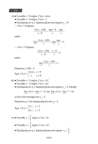 171
2.2
ii) ● Για κάθε x  0 ισχύει f ′ (x) = συνx.
● Για κάθε x  0 ισχύει f ′ (x) = 1.
● Εξετάζουμε αν η f παραγωγίζεται στο σημείο x0
= 0.
— Για x  0 έχουμε:
f x f
x
x
x
x
x
( ) ( )
,
−
−
=
−
=
0
0
0ηµ ηµ
οπότε
lim
( ) ( )
lim .
x x
f x f
x
x
x→ →− −
−
= =
0 0
0
1
ηµ
— Για x  0 έχουμε:
f x f
x
x
x
( ) ( )
,
−
−
=
−
=
0
0
0
1
οπότε
lim
( ) ( )
.
x
f x f
x→ +
−
=
0
0
1
Επομένως f ′ (0) = 1.
Άρα ′ =

≥



f x
x x
x
( )
,
,
.
συν 0
1 0
iii) ● Για κάθε x  2 ισχύει f ′ (x) = 3x2
.
● Για κάθε x  2 ισχύει f ′ (x) = 4x3
.
● Εξετάζουμε αν η f παραγωγίζεται στο σημείο x0
= 2. Επειδή
lim ( ) lim
x x
f x x
→ →− −
= =
2 2
3
8 και lim ( ) lim ,
x x
f x x
→ →+ +
= =
2 2
4
16
η f δεν είναι συνεχής στο x0
= 2.
Επομένως η f δεν παραγωγίζεται στο x0
= 2.
Άρα ′ =






f x
x x
x x
( )
,
,
.
3 2
4 2
2
3
iv) ● Για κάθε x 
2
3
ισχύει f ′ (x) = 2x.
● Για κάθε x 
2
3
ισχύει f ′ (x) = 3x2
.
● Εξετάζουμε αν η f παραγωγίζεται στο σημείο x0
2
3
= .
22-0182-02.indb 171 26/11/2013 4:13:36 μμ
 
