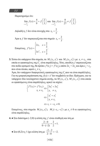 172
2.2
Παρατηρούμε ότι:
lim ( )
x
f x f
→
−
= =





2
3
4
9
2
3
και lim ( ) .
x
f x f
→
+
= ≠





2
3
8
27
2
3
Δηλαδή η f δεν είναι συνεχής στο x0
2
3
= .
Άρα η f δεν παραγωγίζεται στο σημείο x0
2
3
= .
Επομένως, ′ =








f x
x x
x x
( )
,
,
.
2
2
3
3
2
3
2
3. Έστω ότι υπάρχουν δύο σημεία, τα Μ1 1 1
2
( , )x x και Μ 2 2 2
2
( , )x x με 1 2 ,x x≠ στα
οποία οι εφαπτομένες της Cf
είναι παράλληλες. Τότε, επειδή η f παραγωγίζεται
στο πεδίο ορισμού της, θα πρέπει f′(x1
) = f′(x2
), οπότε 2x1
= 2x2
και άρα x1
= x2
,
που είναι άτοπο, αφού x1
≠ x2
.
Άρα, δεν υπάρχουν διαφορετικές εφαπτομένες της Cf
που να είναι παράλληλες.
Για τη γραφική παράσταση της f(x) = x3
δεν συμβαίνει το ίδιο. Πράγματι, για να
υπάρχουν δύο τουλάχιστον σημεία αυτής, τα Μ1 1 1
3
( , ),x x Μ 2 2 2
3
( , )x x στα οποία
οι εφαπτόμενες είναι παράλληλες, αρκεί να ισχύει:
′ = ′
≠



⇔
=
≠




f x f x
x x
x x
x x
( ) ( )1 2
1 2
1
2
2
2
1 2
3 3
⇔
=
≠




x x
x x
1
2
2
2
1 2
⇔ = − ≠x x1 2 0.
Επομένως, στα σημεία Μ1 1 1
3
( , ),x x Μ 2 1 1
3
( , )− −x x με x1
≠ 0 οι εφαπτομένες
είναι παράλληλες.
4. ● Στο διάστημα (–2,0) η κλίση της f είναι σταθερή και ίση με
2 0
0 2
2
2
1
−
− −
= =
( )
.
● Στο (0,2) η f έχει κλίση ίση με
− −
−
= −
2 2
2 0
2.
22-0182-02.indb 172 26/11/2013 4:13:39 μμ
 
