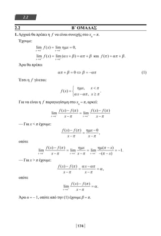 174
2.2
2.2 B΄ ΟΜΑΔΑΣ
1. Αρχικά θα πρέπει η f να είναι συνεχής στο x0
= π.
Έχουμε:
lim ( ) lim ,
x x
f x x
→ →− −
= =
π π
ηµ 0
lim ( ) lim ( )
x x
f x x
→ →+ +
= + = +
π π
α β απ β και f ( ) .π απ β= +
Άρα θα πρέπει
απ β β απ+ = ⇔ = −0 (1)
Έτσι η f γίνεται:
f x
x x
x x
( )
,
,
.=

− ≥



ηµ π
α απ π
Για να είναι η f παραγωγίσιμη στο x0
= π, αρκεί:
lim
( ) ( )
lim
( ) ( )
x x
f x f
x
f x f
x→ →− +
−
−
=
−
−π π
π
π
π
π
— Για x  π έχουμε:
f x f
x
x
x
( ) ( )
,
−
−
=
−
−
π
π π
ηµ 0
οπότε
lim
( ) ( )
lim lim
( )
( )
.
x x x
f x f
x
x
x
x
x→ → →− − −
−
−
=
−
=
−
− −
= −
π π π
π
π π
π
π
ηµ ηµ
1
— Για x  π έχουμε:
f x f
x
x
x
( ) ( )
,
−
−
=
−
−
=
π
π
α απ
π
α
οπότε
lim
( ) ( )
.
x
f x f
x→ +
−
−
=
π
π
π
α
Άρα α = – 1, οπότε από την (1) έχουμε β = π.
22-0182-02.indb 174 26/11/2013 4:13:42 μμ
 