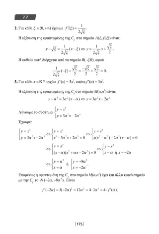 175
2.2
2. Για κάθε ξ ∈ +∞( , )0 έχουμε ′ =f ( ) .ξ
ξ
1
2
Η εξίσωση της εφαπτομένης της Cf
στο σημείο Α(ξ, f(ξ)) είναι:
y x y x− = − ⇔ = +ξ
ξ
ξ
ξ
ξ1
2
1
2 2
( ) .
Η ευθεία αυτή διέρχεται από το σημείο Β(–ξ,0), αφού
1
2 2 2 2
0
ξ
ξ
ξ ξ ξ
( ) .− + =
−
+ =
3. Για κάθε x ∈ *R ισχύει f′(x) = 3x2
, οπότε f′(α) = 3α2
.
Η εξίσωση της εφαπτομένης της Cf
στο σημείο Μ(α,α3
) είναι:
y x y x− = − ⇔ = −α α α α α3 2 2 3
3 3 2( ) .
Λύνουμε το σύστημα
y x
y x
=
= −




3
2 3
3 2α α
Έχουμε:
y x
y x
y x
x x
y x
x x
=
= −




⇔
=
− + =




⇔
=
− −
3
2 3
3
3 2 3
3
2 2
3 2 3 2 0 2α α α α α α( ) 22
0( )x − =



 α
3 3
2 2
ή 2( )( 2 ) 0
y x y x
x xx x x α αα α α
 =  =
⇔ ⇔ 
= = −− + − = 
⇔
=
=



= −
= −



y
x
y
x
α
α
α
α
3 3
8
2
.ή
Επομένως η εφαπτομένη της Cf
στο σημείο Μ(α,α3
) έχει και άλλο κοινό σημείο
με την Cf
το Ν ( , ).− −2 8 3
α α Είναι
′ − = − = = ⋅ = ⋅ ′f f( ) ( ) ( ).2 3 2 12 4 3 42 2 2
α α α α α
22-0182-02.indb 175 26/11/2013 4:13:45 μμ
 