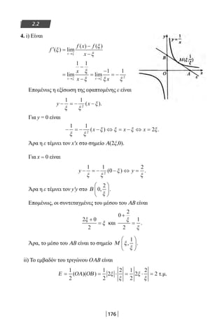 176
2.2
4. i) Είναι
′ =
−
−→
f
f x f
xx
( ) lim
( ) ( )
ξ
ξ
ξξ
=
−
−
=
−
= −
→ →
lim lim
x x
x
x xξ ξ
ξ
ξ ξ ξ
1 1
1 1
2
Επομένως η εξίσωση της εφαπτομένης ε είναι
y x− = − −
1 1
2
ξ ξ
ξ( ).
Για y = 0 είναι
− = − − ⇔ = − ⇔ =
1 1
22
ξ ξ
ξ ξ ξ ξ( ) .x x x
Άρα η ε τέμνει τον x′x στο σημείο Α(2ξ,0).
Για x = 0 είναι
y y− = − − ⇔ =
1 1
0
2
2
ξ ξ
ξ
ξ
( ) .
Άρα η ε τέμνει τον y′y στο Β 0
2
, .
ξ






Επομένως, οι συντεταγμένες του μέσου του ΑΒ είναι
2 0
2
ξ
ξ
+
= και
0
2
2
1
+
=
ξ
ξ
.
Άρα, το μέσο του ΑΒ είναι το σημείο Μ ξ
ξ
, .
1





ii) Το εμβαδόν του τριγώνου OΑΒ είναι
Ε ΟΑ ΟΒ= = ⋅ = ⋅ =
1
2
1
2
2
2 1
2
2
2
2( )( ) ξ
ξ
ξ
ξ
τ.μ.
22-0182-02.indb 176 26/11/2013 4:13:47 μμ
 