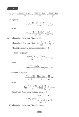 178
2.3
iii) ′ =
−
=
−
=
−
f x
xe xe
e
e x x
e
x x
e
x x
x
x
x x
( )
( )συν ηµ συν ηµ συν ηµ
2 2
iv) Έχουμε:
f x
x x
x
x
x
( )
( ) ( )
,=
− − +
−
=
−
−
1 1
1
4
1
2 2
2 2
οπότε
′ =
− − +
−
=
+
−
f x
x x
x
x
x
( )
( )
( )
( )
( )
.
4 1 8
1
4 1
1
2 2
2 2
2
2 2
4. i) ● Για κάθε x  0 ισχύει f′(x) = 4x + 3
● Για κάθε x  0 ισχύει ′ = ⋅ + = +f x
x x
( ) .12
1
2
6
6
6
● Εξετάζουμε αν η f παραγωγίζεται στο x0
= 0.
— Για x  0 έχουμε:
f x f
x
x x
x
x
( ) ( )
,
−
−
=
+
= +
0
0
2 3
2 3
2
οπότε
lim
( ) ( )
lim( )
x x
f x f
x
x
→ →− −
−
= + =
0 0
0
2 3 3
— Για x  0 έχουμε:
f x f
x
x x
x x
( ) ( )
,
−
−
=
+
= +
0
0
12 6 12
6
οπότε
lim
( ) ( )
lim .
x x
f x f
x x→ →+ +
−
= +





 = +∞
0 0
0 12
6
Επομένως η f δεν παραγωγίζεται στο x0
= 0.
Άρα ′ =
+ 
+





 





f x
x x
x
x
( )
,
,
.
4 3 0
6
1
1 0
ii) ● Για κάθε x  0 ισχύει f′(x) = 2x + συνx
22-0182-02.indb 178 26/11/2013 4:13:53 μμ
 