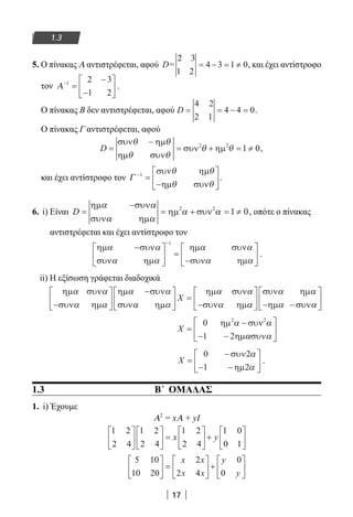 17
1.3
5. Ο πίνακας Α αντιστρέφεται, αφού D=
2 3
1 2
4 3 1 0= − = ≠ , και έχει αντίστροφο
τον Α−
=
−
−






1 2 3
1 2
.
Ο πίνακας Β δεν αντιστρέφεται, αφού D = = − =
4 2
2 1
4 4 0.
Ο πίνακας Γ αντιστρέφεται, αφού
D = = ≠
συν
συν
συν ηµ
θ − θ
θ θ
θ θ
ηµ
ηµ
+ =1 02 2
,
και έχει αντίστροφο τον Γ −
=






1 συν
συν
θ θ
θ θ
ηµ
−ηµ
.
6. i) Είναι D =
−
= ≠
ηµ
ηµ
ηµ + =1 0
α α
α α
α α
συν
συν
συν2 2
, οπότε ο πίνακας
αντιστρέφεται και έχει αντίστροφο τον
ηµ
ηµ
ηµ
ηµ
α α
α α
α α
α α
−




 =
−






−
συν
συν
συν
συν
1
.
ii) Η εξίσωση γράφεται διαδοχικά
ηµ
ηµ
ηµ
ηµ
ηµ
ηµ
α α
α α
α α
α α
α α
α
συν
συν
συν
συν
συν
συν−






−




 =
−
X
αα
α α
α α





 −






συν
συν
ηµ
−ηµ
X =
−
− −






0
1 2
2 2
ηµ συν
ηµ συν
α α
α α
X =
−
− −






0
1 2
συν
ηµ
2α
α
.
1.3 Β΄ ΟΜΑΔΑΣ
1. i) Έχουμε
Α2
= xΑ + yI
1 2
2 4
1 2
2 4
1 2
2 4
1 0
0 1











 =





 +





x y
5 10
10 20
2
2 4
0
0





 =





 +






x x
x x
y
y
22-0182-02.indb 17 26/11/2013 4:08:44 μμ
 