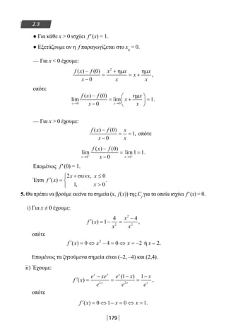 179
2.3
● Για κάθε x  0 ισχύει f′(x) = 1.
● Εξετάζουμε αν η f παραγωγίζεται στο x0
= 0.
— Για x  0 έχουμε:
f x f
x
x x
x
x
x
x
( ) ( )
,
−
−
=
+
= +
0
0
2
ηµ ηµ
οπότε
lim
( ) ( )
lim .
x x
f x f
x
x
x
x→ →
−
−
= +





 =
0 0
0
0
1
ηµ
— Για x  0 έχουμε:
f x f
x
x
x
( ) ( )
,
−
−
= =
0
0
1 οπότε
lim
( ) ( )
lim .
x x
f x f
x→ →+ +
−
−
= =
0 0
0
0
1 1
Επομένως f′(0) = 1.
Έτσι ′ =
+ ≤




f x
x x x
x
( )
,
,
.
2 0
1 0
συν
5. Θα πρέπει να βρούμε εκείνα τα σημεία (x, f(x)) της Cf
για τα οποία ισχύει f′(x) = 0.
i) Για x ≠ 0 έχουμε:
′ = − =
−
f x
x
x
x
( ) ,1
4 4
2
2
2
οπότε
′ = ⇔ − = ⇔ = −f x x x( ) 0 4 0 22
ή x = 2.
Επομένως τα ζητούμενα σημεία είναι (–2, –4) και (2,4).
ii) Έχουμε:
′ =
−
=
−
=
−
f x
e xe
e
e x
e
x
e
x x
x
x
x x
( )
( )
,2 2
1 1
οπότε
′ = ⇔ − = ⇔ =f x x x( ) .0 1 0 1
22-0182-02.indd 179 28/11/2013 1:18:13 μμ
 