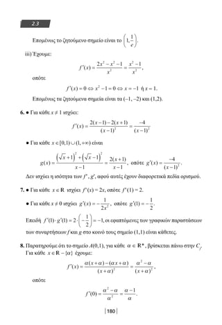 180
2.3
Επομένως το ζητούμενο σημείο είναι το 1
1
, .
e






iii) Έχουμε:
′ =
− −
=
−
f x
x x
x
x
x
( ) ,
2 1 12 2
2
2
2
οπότε
′ = ⇔ − = ⇔ = −f x x x( ) 0 1 0 12
ή x = 1.
Επομένως τα ζητούμενα σημεία είναι τα (–1, –2) και (1,2).
6. ● Για κάθε x ≠ 1 ισχύει:
′ =
− − +
−
=
−
−
f x
x x
x x
( )
( ) ( )
( ) ( )
2 1 2 1
1
4
12 2
● Για κάθε x ∈ ∪ +∞[ , ) ( , )0 1 1 είναι
g x
x x
x
x
x
( )
( )
,=
+( ) + −( )
−
=
+
−
1 1
1
2 1
1
2 2
οπότε ′ =
−
−
g x
x
( )
( )
.
4
1 2
Δεν ισχύει η ισότητα των f′, g′, αφού αυτές έχουν διαφορετικά πεδία ορισμού.
7. ● Για κάθε x ∈ R ισχύει f′(x) = 2x, οπότε f′(1) = 2.
● Για κάθε x ≠ 0 ισχύει ′ = −g x
x
( ) ,
1
2 2
οπότε ′ = −g ( ) .1
1
2
Επειδή ′ ⋅ ′ = ⋅ −





 = −f g( ) ( ) ,1 1 2
1
2
1 οι εφαπτόμενες των γραφικών παραστάσεων
των συναρτήσεων f και g στο κοινό τους σημείο (1,1) είναι κάθετες.
8. Παρατηρούμε ότι το σημείο Α(0,1), για κάθε α ∈ *R , βρίσκεται πάνω στην Cf
.
Για κάθε x ∈ −{ }αR έχουμε:
′ =
+ − +
+
=
−
+
f x
x x
x x
( )
( ) ( )
( ) ( )
,
α α α α
α
α α
α2
2
2
οπότε
′ =
−
=
−
f ( ) .0
12
2
α α
α
α
α
22-0182-02.indb 180 26/11/2013 4:13:59 μμ
 