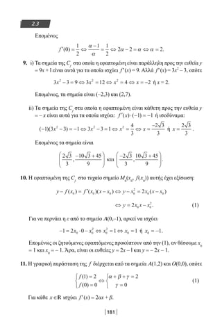 181
2.3
Επομένως
′ = ⇔
−
= ⇔ − = ⇔ =f ( ) .0
1
2
1 1
2
2 2 2
α
α
α α α
9. i) Τα σημεία της Cf
στα οποία η εφαπτομένη είναι παράλληλη προς την ευθεία y
= 9x + l είναι αυτά για τα οποία ισχύει f′(x) = 9. Αλλά f′(x) = 3x2
– 3, οπότε
3 3 9 3 12 4 22 2 2
x x x x− = ⇔ = ⇔ = ⇔ = − ή x = 2.
Επομένως, τα σημεία είναι (–2,3) και (2,7).
ii) Τα σημεία της Cf
στα οποία η εφαπτομένη είναι κάθετη προς την ευθεία y
= – x είναι αυτά για τα οποία ισχύει: ′ ⋅ − = −f x( ) ( )1 1 ή ισοδύναμα:
( )( )− − = − ⇔ − = ⇔ = ⇔ =
−
1 3 3 1 3 3 1
4
3
2 3
3
2 2 2
x x x x ή x =
2 3
3
.
Επομένως τα σημεία είναι
2 3
3
10 3 45
9
,
− +




 και
− +





2 3
3
10 3 45
9
, .
10. Η εφαπτομένη της Cf
στο τυχαίο σημείο M0
(x0
, f(x0
)) αυτής έχει εξίσωση:
y f x f x x x y x x x x− = ′ − ⇔ − = −( ) ( )( ) ( )0 0 0 0
2
0 02
⇔ = −y x x x2 0 0
2
. (1)
Για να περνάει η ε από το σημείο Α(0,–1), αρκεί να ισχύει
− = ⋅ − ⇔ = ⇔ =1 2 0 1 10 0
2
0
2
0x x x x ή x0 1= − .
Επομένως οι ζητούμενες εφαπτόμενες προκύπτουν από την (1), αν θέσουμε x0
= 1 και x0
= – 1. Άρα, είναι οι ευθείες y = 2x – l και y = – 2x – 1.
11. Η γραφική παράσταση της f διέρχεται από τα σημεία Α(1,2) και Ο(0,0), οπότε
f
f
( )
( )
1 2
0 0
2
0
=
=



⇔
+ + =
=



α β γ
γ
(1)
Για κάθε x ∈R ισχύει f′(x) = 2αx + β.
22-0182-02.indb 181 26/11/2013 4:14:01 μμ
 