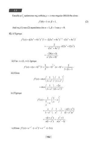 182
2.3
Επειδή η Cf
εφάπτεται της ευθείας y = x στο σημείο Ο(0,0) θα είναι:
′ = ⇔ =f ( ) .0 1 1β (2)
Από τις (1) και (2) προκύπτει ότι α = 1, β = 1 και γ = 0.
12. i) Έχουμε
′ = + ′ = − + ⋅ + ′− − −
f x x x x x x x( ) (( ) ) ( ) ( )3 4 2 3 4 3 44 3 2 4 3 2 1 4 3
= −
+
⋅ +
2
3 4
12 124 3 3
3 2
( )
( )
x x
x x
=
− +
+
24 1
3 47 3
( )
( )
.
x
x x
ii) Για x ∈ +∞( , )1 έχουμε
′ = − ′ = − − ′ =
⋅ −
−
f x x x x
x
( ) (( ) ) ( ) ( ) ./
1
2
3
1 1
2
3 1
2 3
2
3
1
3
iii) Είναι
′ =
+





⋅
+






′
f x
x x
( ) συν
1
1
1
12 2
=
+






−
+
συν
1
1
2
12 2 2
x
x
x( )
.
iv) Έχουμε
′ =
−
⋅ −






′
f x
x
x x
x( )
1
1
1
=
−
⋅ − −





 =
− +
−
x
x x
x x
x x1
1
1
1
12 2
2
2 2
( )
( )
=
− +
−
=
+
−
( )
( ) ( )
.
1
1
1
1
2
2
2
2
x
x x
x
x x
v) Είναι ′ = ⋅ − ′ = ⋅ −− −
f x e x e xx x
( ) ( ) ( ).
2 2
2
2
22-0182-02.indb 182 26/11/2013 4:14:04 μμ
 
