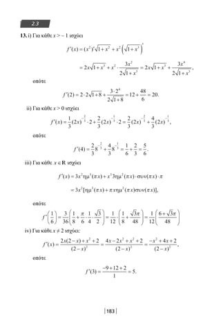 183
2.3
13.i) Για κάθε x  – 1 ισχύει
′ = ′ + + +( )′
f x x x x x( ) ( )2 2 2 3
1 1
= + + ⋅
+
= + +
+
2 1
3
2 1
2 1
3
2 1
3 2
2
3
3
4
3
x x x
x
x
x x
x
x
,
οπότε
′ = ⋅ + +
⋅
+
= + =f ( ) .2 2 2 1 8
3 2
2 1 8
12
48
6
20
4
ii) Για κάθε x  0 ισχύει
′ = ⋅ + ⋅ = +
− − − −
f x x x x x( ) ( ) ( ) ( ) ( ) ,
1
3
2 2
2
3
2 2
2
3
2
4
3
2
2
3
1
3
2
3
1
3
οπότε
′ = + = + =
− −
f ( ) .4
2
3
8
4
3
8
1
6
2
3
5
6
2
3
1
3
iii) Για κάθε x ∈R ισχύει
′ = + ⋅ ⋅f x x x x x x( ) ( ) ( ) ( )3 32 3 3 2
ηµ ηµ συνπ π π π
= +3 2 3 2
x x x x x[ηµ ηµ συν( ) ( ) ( )],π π π π
οπότε
′





 = + ⋅ ⋅





 = ⋅ +





 =f
1
6
3
36
1
8 6
1
4
3
2
1
12
1
8
3
48
1
12
6π π ++





3
48
π
iv) Για κάθε x ≠ 2 ισχύει:
′ =
− + +
−
=
− + +
−
=
− + +
−
f x
x x x
x
x x x
x
x x
x
( )
( )
( ) ( ) ( )
,
2 2 2
2
4 2 2
2
4 2
2
2
2
2 2
2
2
2
οπότε
′ =
− + +
=f ( ) .3
9 12 2
1
5
22-0182-02.indb 183 26/11/2013 4:14:07 μμ
 