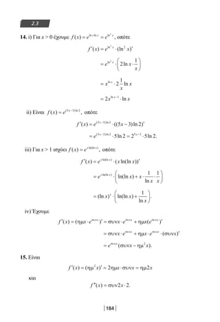 184
2.3
14. i) Για x  0 έχουμε f x e ex x x
( ) ,ln ln ln
= =
2
οπότε
′ = ⋅ ′f x e xx
( ) (ln )ln2
2
= ⋅ ⋅





e x
x
xln
ln
2
2
1
= ⋅x
x
xxln
ln2
1
= ⋅−
2 1
x xxln
ln
ii) Είναι f x e x
( ) ,( )ln
= −5 3 2
οπότε
′ = ⋅ − ′−
f x e xx
( ) (( )ln )( )ln5 3 2
5 3 2
= ⋅ = ⋅− −
e x x( )ln
ln ln .5 3 2 5 3
5 2 2 5 2
iii) Για x  1 ισχύει f x ex x
( ) ,ln(ln )
= οπότε
′ = ⋅ ′f x e x xx x
( ) ( ln(ln ))ln(ln )
= ⋅ + ⋅ ⋅





e x x
x x
x xln(ln )
ln(ln )
ln
1 1
= ⋅ +





(ln ) ln(ln )
ln
.x x
x
x 1
iv) Έχουμε
′ = ⋅ ′ = ⋅ + ′f x x e e x ex x x
( ) ( ) ( )ηµ συν ηµσυν συν συν
x
= ⋅ + ⋅ ⋅ ′συν ηµ συνσυν συν
x e x e xx x
( )
= −e x xxσυν
συν ηµ( ).2
15. Είναι
′ = ′ = ⋅ =f x x x x x( ) ( )ηµ ηµ συν ηµ2
2 2
και
′′ = ⋅f x x( ) .συν2 2
22-0182-02.indb 184 26/11/2013 4:14:11 μμ
 