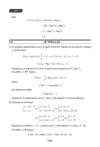 185
2.3
Άρα
′′ + = +f x f x x x( ) ( )4 2 2 4 2
συν ηµ
= − +2 1 2 42 2
( )ηµ ηµx x
= − +2 4 42 2
ηµ ηµx x
= 2.
2.3 B΄ ΟΜΑΔΑΣ
1. Οι γραφικές παραστάσεις των f, g έχουν ένα κοινό σημείο, αν και μόνο αν υπάρχει
x0
τέτοιο ώστε
f x g x
x
x x x x x( ) ( )0 0
0
0
2
0 0
3
0
2
0
1
1 1 0= ⇔ = − + ⇔ − + − =
⇔ − + = ⇔ =( )( ) .x x x0 0
2
01 1 0 1
Επομένως, το σημείο (1,1) είναι το μόνο κοινό σημείο των Cf
και Cg
.
Για κάθε x ∈ *R ισχύει:
′ = −f x
x
( )
1
2
και ′ = −g x x( ) ,2 1
οπότε
′ = −f ( )1 1 και g′(l) = 1
και επομένως ισχύει
′ ′ = −f g( ) ( ) .1 1 1
Επομένως οι εφαπτομένες των Cf
και Cg
στο σημείο (1,1) είναι κάθετες.
2. Λύνουμε το σύστημα
y x
y x
y x
x x
y x
x x
= −
=



⇔
= −
− + =



⇔
= −
− + =



3 2 3 2
3 2 0
3 2
1 2 03 3 2
( ) ( )
3 2 1 2
ή .
1 ή 2 1 8
y x x x
x x y y
= − = = −  
⇔ ⇔  
= = − = = −  
Επομένως, η ευθεία y = 3x – 2 τέμνει την Cf
στα σημεία (1,1) και (–2, –8).
Για κάθε x ∈R ισχύει:
f′(x) = 3x2
, οπότε f′(1) = 3 και f′(–2) = 12.
22-0182-02.indb 185 26/11/2013 4:14:14 μμ
 