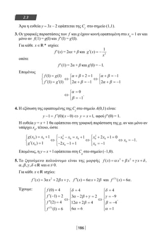 186
2.3
Άρα η ευθεία y = 3x – 2 εφάπτεται της Cf
στο σημείο (1,1).
3. Οι γραφικές παραστάσεις των f και g έχουν κοινή εφαπτομένη στο x0
= 1 αν και
μόνο αν f(1) = g(l) και f′(l) = g′(l).
Για κάθε x ∈ *R ισχύει:
f′(x) = 2αx + β και ′ = −g x
x
( )
1
2
οπότε
f′(1) = 2α + β και g′(l) = – l.
Επομένως
f g
f g
( ) ( )
( ) ( )
1 1
1 1
2 1
2 1
1
2 1
=
′ = ′



⇔
+ + =
+ = −



⇔
+ = −
+ = −



α β
α β
α β
α β
⇔
=
= −



α
β
0
1
.
4. Η εξίσωση της εφαπτομένης της Cf
στο σημείο Α(0,1) είναι:
y f x y x− = ′ − ⇔ = +1 0 0 1( )( ) , αφού f′(0) = 1.
Η ευθεία y = x + 1 θα εφάπτεται στη γραφική παράσταση της g, αν και μόνο αν
υπάρχει x0
, τέτοιο, ώστε
g x x
g x
x x x
x
x x( )
( )
0 0
0
0
2
0 0
0
0
2
0
1
1
1
2 1 1
2 1= +
′ =



⇔
− − = +
− − =




⇔
+ + = 00
1
1
0
0
x
x
= −




⇔ = − .
Επομένως, η y = x + l εφάπτεται στη Cg
στο σημείο (–1,0).
5. Το ζητούμενο πολυώνυμο είναι της μορφής f x x x x( ) ,= + + +α β γ δ3 2
α β γ δ, , , ∈R και α ≠ 0.
Για κάθε x ∈R ισχύει:
′ = + +f x x x( ) ,3 22
α β γ ′′ = +f x x( ) 6 2α β και f x( )
( ) .3
6= α
Έχουμε: f
f
f
f
( )
( )
( )
( )( )
0 4
1 2
2 4
1 6
4
3 2 2
12 2
3
=
′ − =
′′ =
=







⇔
=
− + =
+ =
δ
α β γ
α β 44
6 6
4
9
4
1α
δ
γ
β
α=







⇔
=
= −
= −
=







.
22-0182-02.indb 186 26/11/2013 4:14:17 μμ
 