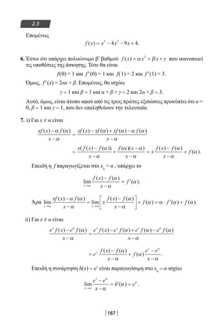 187
2.3
Επομένως
f x x x x( ) .= − − +3 2
4 9 4
6. Έστω ότι υπάρχει πολυώνυμο β′ βαθμού f x x x( ) = + +α β γ2
που ικανοποιεί
τις υποθέσεις της άσκησης. Τότε θα είναι
f(0) = 1 και f′(0) = 1 και f(1) = 2 και f′(1) = 3.
Όμως, f′(x) = 2αx + β. Επομένως, θα ισχύει
γ = 1 και β = 1 και α + β + γ = 2 και 2α + β = 3.
Αυτό, όμως, είναι άτοπο αφού από τις τρεις πρώτες εξισώσεις προκύπτει ότι α =
0, β = 1 και γ = 1, που δεν επαληθεύουν την τελευταία.
7. i) Για x ≠ α είναι
xf x f
x
xf x xf xf f
x
( ) ( ) ( ) ( ) ( ) ( )−
−
=
− + −
−
α α
α
α α α α
α
=
−
−
+
−
−
=
−
−
+
x f x f
x
f x
x
x
f x f
x
f
( ( ) ( )) ( )( ) ( ) ( )
( ).
α
α
α α
α
α
α
α
Επειδή η f παραγωγίζεται στο x0
= α , υπάρχει το
lim
( ) ( )
( ).
x
f x f
x
f
→
−
−
= ′
α
α
α
α
Άρα lim
( ) ( )
lim
( ) ( )
( ) (
x x
xf x f
x
x
f x f
x
f f
→ →
−
−
=
−
−





 + = ⋅ ′
α α
α α
α
α
α
α α α)) ( ).+ f α
ii) Για x ≠ α είναι
e f x e f
x
e f x e f e f e f
x
x x x x
( ) ( ) ( ) ( ) ( ) ( )−
−
=
− + −
−
α α
α
α
α α α
α
=
−
−
+
−
−
e
f x f
x
f
e e
x
x
x
( ) ( )
( ) .
α
α
α
α
α
Επειδή η συνάρτηση h(x) = ex
είναι παραγωγίσιμη στο x0
= α ισχύει
lim ( ) .
x
x
e e
x
h e
→
−
−
= ′ =
α
α
α
α
α
22-0182-02.indb 187 26/11/2013 4:14:20 μμ
 