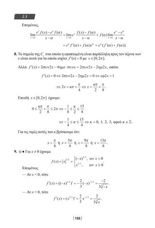 188
2.3
Επομένως,
lim
( ) ( )
lim
( ) ( )
( )lim
x
x a
x
x
x
x
e f x e f
x
e
f x f
x
f
e e
→ → →
−
−
=
−
−
+
−
α α α
α
α
α
α
α
αα
αx −
= ′ + = ′ +e f f e e f fα α α
α α α α( ) ( ) ( ( ) ( )).
8. Τα σημεία της Cf
στα οποία η εφαπτομένη είναι παράλληλη προς τον άξονα των
x είναι αυτά για τα οποία ισχύει f′(x) = 0 με x ∈[ , ].0 2π
Αλλά ′ = − ⋅ = −f x x x x x x( ) ,2 2 4 2 2 2 2συν ηµ συν συν ηµ οπότε
′ = ⇔ − = ⇔ =f x x x x( ) 0 2 2 2 2 0 2 1συν ηµ εϕ
⇔ = + ⇔ = +2
4 2 8
x xκπ
π κπ π
.
Επειδή x ∈[ , ]0 2π έχουμε:
0
2 8
2
1
8 2
15
8
≤ + ≤ ⇔ − ≤ ≤
κπ π
π
κ
⇔ − ≤ ≤ ⇔ =
1
4
15
4
0 1 2 3κ κ , , , , αφού κ ∈.
Για τις τιμές αυτές του κ βρίσκουμε ότι:
x =
π
8
ή x =
5
8
π
ή x =
9
8
π
ή x =
13
8
π
.
9. i) ● Για x ≠ 0 έχουμε
f x x
x x
x x
( )
( ) ,
,
.
/
/
/
= =
− 
≥




2 3
2 3
2 3
0
0
αν
αν
Επομένως
— Αν x  0, τότε
′ = − ′ = − − =
−
−
−
f x x x
x
( ) (( ) ) ( ) ./ /2 3 1 3
3
2
3
2
3
— Αν x  0, τότε
′ = ′ = =−
f x x x
x
( ) ( ) ./ /2 3 1 3
3
2
3
2
3
22-0182-02.indb 188 26/11/2013 4:14:21 μμ
 