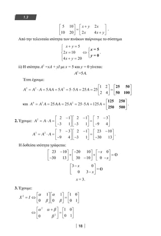 18
1.3
5 10
10 20
2
2 4





 =
+
+






x y x
x x y
.
Από την τελευταία ισότητα των πινάκων παίρνουμε το σύστημα
x y
x
x y
+ =
=
+ =





⇔



5
2 10
4 20
x
y
= 5
= 0
.
ii) Η ισότητα A2
=xA + yΙ με x = 5 και y = 0 γίνεται:
Α2
=5Α.
Έτσι έχουμε:
Α Α Α ΑΑ Α Α Α3 2 2
5 5 5 5 25 25
1 2
2 4
= ⋅ = = = ⋅ = =





 =






25 50
50 100
και Α Α Α ΑΑ Α Α Α4 3 2
25 25 25 5 125= = = = ⋅ = =






125 250
250 500
.
2. Έχουμε: Α Α Α2 2 1
3 1
2 1
3 1
7 3
9 4
= ⋅ =
−
−






−
−





 =
−
−






Α Α Α3 2 7 3
9 4
2 1
3 1
23 10
30 13
= ⋅ =
−
−






−
−





 =
−
−





 .
Η δοθείσα ισότητα γράφεται:
23 10
30 13
20 10
30 10
0
0
−
−





 +
−
−





 +
−
−





 =
x
x
3 0
0 3
−
−





 =
x
x
x = 3.
3. Έχουμε:
2 1 1 1 0
0 0 0 1
X I
β β
α α     
= ⇔ =     
     
⇔
+







=






α α β
β
2
2
0
1 0
0 1
22-0182-02.indb 18 26/11/2013 4:08:44 μμ
 