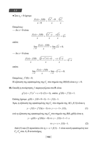 190
2.3
● Στο x0 = 0 έχουμε
f x f
x
x
x
x
x
( ) ( )
.
−
−
=
−
=
0
0
043 43
Επομένως:
— Αν x  0 είναι
f x f
x
x x
x
x x
x
x
( ) ( )−
=
⋅
= =
0 33 3
3
οπότε
lim
( ) ( )
lim .
x x
f x f
x
x
→ →+ +
−
= =
0 0
30
0
— Αν x  0 είναι
f x f
x
x x
x
x x
x
x
( ) ( ) ( ) ( )−
=
− ⋅ −
=
− ⋅ −
= − −
0
33 3
3
οπότε
lim
( ) ( )
lim .
x x
f x f
x
x
→ →− −
−
= − − =
0 0
30
0
Επομένως ′ =f ( ) .0 0
Η εξίσωση της εφαπτομένης της Cf
στο σημείο της Ο(0,0) είναι η y = 0.
10. Επειδή η συνάρτηση f παραγωγίζεται στο R είναι
′ = ′ + + ⋅ +g x f x x x( ) ( ) ( ),2
1 2 1 οπότε ′ = ′ =g f( ) ( ) .0 1 1
Επίσης έχουμε g f f( ) ( ) ( ) .0 0 0 1 1 1 1= + + − = −
Άρα, η εξίσωση της εφαπτομένης της Cf
στο σημείο της Α(1, f(1)) είναι η
y f f x y x f− = ′ − ⇔ = − +( ) ( )( ) ( ),1 1 1 1 1 (1)
ενώ η εξίσωση της εφαπτομένης της Cg
στο σημείο της Β(0, g(0)) είναι η
y g g x y f x− = ′ − ⇔ − + = ⋅( ) ( )( ) ( )0 0 0 1 1 1
⇔ = + −y x f ( ) .1 1 (2)
Από (1) και (2) προκύπτει ότι η y = x + f(1) – 1 είναι κοινή εφαπτομένη των
Cf
, Cg
στα Α, Β αντιστοίχως.
22-0182-02.indb 190 26/11/2013 4:14:24 μμ
 