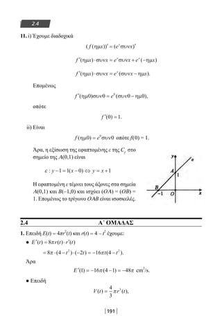 191
2.4
11. i) Έχουμε διαδοχικά
( ( )) ( )f x e xx
ηµ συν′ = ′
′ ⋅ = + −f x x e x e xx x
( ) ( )ηµ συν συν ηµ
′ ⋅ = −f x x e x xx
( ) ( ).ηµ συν συν ηµ
Επομένως
′ = −f e( ) ( ),ηµ συν συν ηµ0 0 0 00
οπότε
′ =f ( ) .0 1
ii) Είναι
f e( )ηµ συν0 00
= οπότε f(0) = 1.
Άρα, η εξίσωση της εφαπτομένης ε της Cf
στο
σημείο της Α(0,1) είναι
ε : ( )y x y x− = − ⇔ = +1 1 0 1
Η εφαπτομένη ε τέμνει τους άξονες στα σημεία
Α(0,1) και B(–1,0) και ισχύει (OΑ) = (OB) =
1. Επομένως το τρίγωνο OΑΒ είναι ισοσκελές.
2.4 Α΄ ΟΜΑΔΑΣ
1. Επειδή E(t) = 4πr
2
(t) και r(t) = 4 – t
2
έχουμε:
● ′ = ⋅ ′Ε ( ) ( ) ( )t r t r t8π
= ⋅ − ⋅ − = − −8 4 2 16 42 2
π π( ) ( ) ( ).t t t t
Άρα
′ = − − = −Ε ( ) ( )1 16 4 1 48π π cm
2
/s.
● Επειδή
V t r t( ) ( ),=
4
3
3
π
22-0182-02.indb 191 26/11/2013 4:14:24 μμ
 