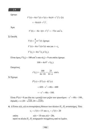 192
2.4
έχουμε
′ = ⋅ ′ = − −V t r t r t t t( ) ( ) ( ) ( ) ( )4 4 4 22 2 2
π π
= − −8 4 2 2
πt t( ) .
Άρα
′ = − ⋅ − = −V ( ) ( )1 8 1 4 1 722 2
π π cm
3
/s.
2. Επειδή
V t r t( ) ( )=
4
3
3
π έχουμε
′ = ′V t r t r t( ) ( ) ( )4 2
π και για t t= 0
′ = ′V t r t r t( ) ( ) ( ).0
2
0 04π
Είναι όμως V′(t­0
) = 100 cm
3
/s και r(t0
) = 9 cm οπότε έχουμε
100 4 92
0= ⋅ ′π r t( ).
Επομένως
′ =
⋅
=
⋅
r t( )0
100
4 81
25
81π π
cm/s.
3. Έχουμε
′ = ′ − ′P x x x( ) ( ) ( )Π Κ
= − + −420 40 6002
x x
= − + −x x2
40 180.
Είναι Ρ′(x)  0 για όλα τα x μεταξύ των ριζών του τριωνύμου − + −x x2
40 180 ,
δηλαδή x ∈ − +( , ).20 220 20 220
4. i) Έστω x(t), y(t) οι συναρτήσεις θέσεων των πλοίων Π1
, Π2
αντιστοίχως. Τότε
υ1 15= ′ =x t( ) και υ2 20= ′ =y t( )
οπότε 		 x(t) = 15t και y(t) = 20t,
αφού τα πλοία Π1
, Π2
αναχωρούν συγχρόνως από το λιμάνι.
22-0182-02.indb 192 26/11/2013 4:14:25 μμ
 