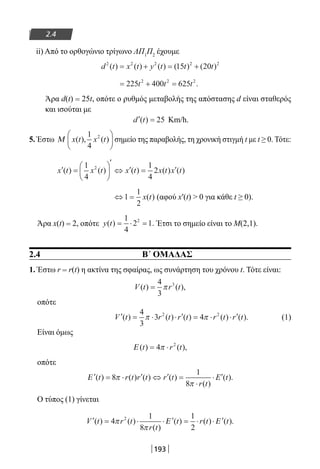 193
2.4
ii) Από το ορθογώνιο τρίγωνο ΛΠ1
Π2
έχουμε
d t x t y t t t2 2 2 2 2
15 20( ) ( ) ( ) ( ) ( )= + = +
= + =225 400 6252 2 2
t t t .
Άρα d(t) = 25t, οπότε ο ρυθμός μεταβολής της απόστασης d είναι σταθερός
και ισούται με
′ =d t( ) 25 Km/h.
5. Έστω Μ x t x t( ), ( )
1
4
2




 σημείο της παραβολής, τη χρονική στιγμή t με t ≥ 0. Τότε:
′ =






′
⇔ ′ = ′x t x t x t x t x t( ) ( ) ( ) ( ) ( )
1
4
1
4
22
⇔ =1
1
2
x t( ) (αφού x′(t)  0 για κάθε t ≥ 0).
Άρα x(t) = 2, οπότε y t( ) .= ⋅ =
1
4
2 12
Έτσι το σημείο είναι το Μ(2,1).
2.4 Β΄ ΟΜΑΔΑΣ
1. Έστω r = r(t) η ακτίνα της σφαίρας, ως συνάρτηση του χρόνου t. Τότε είναι:
V t r t( ) ( ),=
4
3
3
π
οπότε
′ = ⋅ ⋅ ′ = ⋅ ⋅ ′V t r t r t r t r t( ) ( ) ( ) ( ) ( ).
4
3
3 42 2
π π (1)
Είναι όμως
Ε ( ) ( ),t r t= ⋅4 2
π
οπότε
′ = ⋅ ′ ⇔ ′ =
⋅
⋅ ′Ε ( ) ( ) ( ) ( )
( )
( ).t r t r t r t
r t
E t8
1
8
π
π
Ο τύπος (1) γίνεται
′ = ⋅ ⋅ ′ = ⋅ ⋅ ′V t t
r t
t r t t( ) ( )
( )
( ) ( ) ( ).4
1
8
1
2
2
π
π
r Ε Ε
22-0182-02.indb 193 26/11/2013 4:14:27 μμ
 