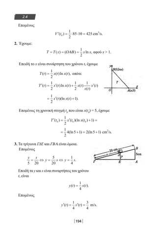 194
2.4
Επομένως
′ = ⋅ ⋅ =V t( )0
1
2
85 10 425 cm
3
/s.
2. Έχουμε:
T T x x x= = =( ) ( ) ln ,ΟΑΒ
1
2
αφού x  1.
Επειδή το x είναι συνάρτηση του χρόνου t, έχουμε
T t x t x t( ) ( )ln ( ),=
1
2
οπότε
′ = ′ + ′T t x t x t x t
x t
x t( ) ( )ln ( ) ( )
( )
( )
1
2
1
2
1
= ′ +
1
2
1x t x t( )(ln ( ) ).
Επομένως τη χρονική στιγμή t0
που είναι x(t0
) = 5, έχουμε
′ = ′ + =T t x t x t( ) ( )(ln ( ) )0 0 0
1
2
1
= + = +
1
2
4 5 1 2 5 1(ln ) (ln ) cm
2
/s.
3. Τα τρίγωνα ΓΔΕ και ΓΒΑ είναι όμοια.		
Επομένως
y s
y s y s
5 20
5
20
1
4
= ⇔ = ⇔ = .
Επειδή τα y και s είναι συναρτήσεις του χρόνου
t, είναι
y t s t( ) ( ).=
1
4
Επομένως
′ = ′ =y t s t( ) ( )
1
4
3
4
m/s.
22-0182-02.indb 194 26/11/2013 4:14:28 μμ
 